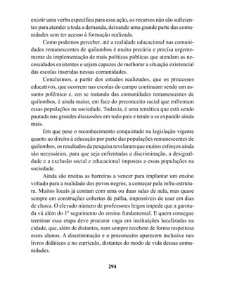 existir uma verba específica para essa ação, os recursos não são suficien-
tes para atender a toda a demanda, deixando uma grande parte das comu-
nidades sem ter acesso à formação realizada.
      Como podemos perceber, até a realidade educacional nas comuni-
dades remanescentes de quilombos é muito precária e precisa urgente-
mente da implementação de mais políticas públicas que atendam as ne-
cessidades existentes e sejam capazes de melhorar a situação existencial
das escolas inseridas nessas comunidades.
      Concluímos, a partir dos estudos realizados, que os processos
educativos, que ocorrem nas escolas do campo continuam sendo um as-
sunto polêmico e, em se tratando das comunidades remanescentes de
quilombos, é ainda maior, em face do preconceito racial que enfrentam
essas populações na sociedade. Todavia, é uma temática que está sendo
pautada nas grandes discussões em todo país e tende a se expandir ainda
mais.
      Em que pese o reconhecimento conquistado na legislação vigente
quanto ao direito à educação por parte das populações remanescentes de
quilombos, os resultados da pesquisa revelaram que muitos esforços ainda
são necessários, para que seja enfrentadas a discriminação, a desigual-
dade e a exclusão social e educacional impostas a essas populações na
sociedade.
      Ainda são muitas as barreiras a vencer para implantar um ensino
voltado para a realidade dos povos negros, a começar pela infra-estrutu-
ra. Muitos locais já contam com uma ou duas salas de aula, mas quase
sempre em construções cobertas de palha, impossíveis de usar em dias
de chuva. O elevado número de professores leigos impede que a garota-
da vá além do 1º seguimento do ensino fundamental. E quem consegue
terminar essa etapa deve procurar vaga em instituições localizadas na
cidade, que, além de distantes, nem sempre recebem de forma respeitosa
esses alunos. A discriminação e o preconceito aparecem inclusive nos
livros didáticos e no currículo, distantes do modo de vida dessas comu-
nidades.

                                   294
 