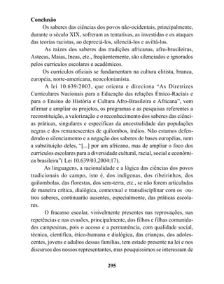 Conclusão
      Os saberes das ciências dos povos não-ocidentais, principalmente,
durante o século XIX, sofreram as tentativas, as investidas e os ataques
das teorias racistas, ao depreciá-los, silenciá-los e aviltá-los.
      As raízes dos saberes das tradições africanas, afro-brasileiras,
Astecas, Maias, Incas, etc., freqüentemente, são silenciados e ignorados
pelos currículos escolares e acadêmicos.
      Os currículos oficiais se fundamentam na cultura elitista, branca,
européia, norte-americana, neocolonianista.
       A lei 10.639/2003, que orienta e direciona “As Diretrizes
Curriculares Nacionais para a Educação das relações Étnico-Raciais e
para o Ensino de História e Cultura Afro-Brasileira e Africana”, vem
afirmar e ampliar os projetos, os programas e as pesquisas referentes a
reconstituição, a valorização e o reconhecimento dos saberes das ciênci-
as práticas, singulares e específicas da ancestralidade das populações
negras e dos remanescentes de quilombos, índios. Não estamos defen-
dendo o silenciamento e a negação dos saberes de bases européias, nem
a substituição deles, “[...] por um africano, mas de ampliar o foco dos
currículos escolares para a diversidade cultural, racial, social e econômi-
ca brasileira”( Lei 10.639/03,2004:17).
      As linguagens, a racionalidade e a lógica das ciências dos povos
tradicionais do campo, isto é, dos indígenas, dos ribeirinhos, dos
quilombolas, das florestas, dos sem-terra, etc., se não forem articuladas
de maneira crítica, dialógica, contextual e transdisciplinar com os ou-
tros saberes, continuarão ausentes, especialmente, das práticas escola-
res.
      O fracasso escolar, visivelmente presentes nas reprovações, nas
repetências e nas evasões, principalmente, dos filhos e filhas comunida-
des campesinas, pois o acesso e a permanência, com qualidade social,
técnica, científica, ético-humana e dialógica, das crianças, dos adoles-
centes, jovens e adultos dessas famílias, tem estado presente na lei e nos
discursos dos nossos representantes, mas pouquíssimos se interessam de

                                   295
 