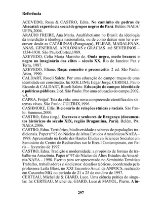Referência

ACEVEDO, Rosa & CASTRO, Edna. No caminho de pedras de
Abacatal: experiência social de grupos negros do Pará. Belém: NAEA/
UFPA,2004.
ARAÚJO FREIRE, Ana Maria. Analfabetismo no Brasil: da ideologia
da interdição à ideologia nacionalista, ou de como deixar sem ler e es-
crever desde as CATARINAS (Paraguaçu), FILIPAS, MADALENAS,
ANAS, GENEBRAS, APOLÔNIAS e GRÁCIAS até SEVERINOS –
1534-1930. São Paulo:Cortez,1989.
AZEVEDO, Célia Maria Marinho de. Onda negra, medo branco: o
negro no imaginário das elites – século XX. Rio de Janeiro: Paz e
Terra, 1987.
AZEVEDO, Eliane. Raça: conceito e preconceito. 2 ed. São Paulo:
Ática, 1990.
CALDART, Roseli Salete. Por uma educação do campo: traços de uma
identidade em construção. In: KOLLING, Edgar Jorge, CERIOLI, Paulo
Ricardo & CALDART, Roseli Salete. Educação do campo: identidade
e políticas públicas. 2 ed. São Paulo: Por uma educação do campo,2002.
v.4.
CAPRA, Fritjof. Teia da vida: uma nova compreensão científica dos sis-
temas vivos. São Paulo: CULTRIX,1996.
CASHMORE, Ellis. Dicionário de relações étnicas e raciais. São Pau-
lo: Summus,2000.
CASTRO, Edna (org.). Escravos e senhores de Bragança (documen-
tos históricos do século XIX, região Bragantina, Pará). Belém, PA:
NAEA,2006.
CASTRO, Edna. Territórios, biodiversidade e saberes de populações tra-
dicionais. Paper nº 92 do Núcleo de Altos Estudos Amazônicos/NAEA –
1998. Apresentado na École des Hautes Études en Sciences Sociales em
Seminário do Centre de Recherches sur le Brésil Contemporain, em Pa-
ris – fevereiro de 1997.
CASTRO, Edna. Tradição e modernidade: a propósito de formas de tra-
balho na Amazônia. Paper nº 97 do Núcleo de Altos Estudos da Amazô-
nia/NAEA – 1998. Escrito para ser apresentado no Seminário Temático
Trabalho, trabalhadores e sindicatos: desafios teóricos, coordenado pela
professora Leila Blass, no XXI Encontro Anual da ANPOCS, realizado
em Caxambu/MG, no período de 21 a 25 de outubro de 1997.
CERTEAU, Michel de & GIARD, Luce. Uma ciência prática do singu-
lar. In: CERTEAU, Michel de, GIARD, Luce & MAYOL, Pierre. A in-

                                  297
 