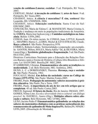 venção do cotidiano:2.morar, cozinhar. 5 ed. Petrópolis, RJ: Vozes,
2003.
CERTEAU, Michel. A invenção do cotidiano: 1. artes de fazer. 9 ed.
Petrópolis, RJ: Vozes,2003.
CHASSOT, Attico. A ciência é masculina? É sim, senhora! São
Leopoldo, RS: UNISINOS, 2004.
CHASSOT, Attico. Educação conSciência. Santa Cruz do Sul:
EDUNISC,2003.
CONCEIÇÃO, Maria de Fátima C. & MANESCHY, Maria Cristina A.
Tradição e mudança em meio às populações tradicionais da Amazônia.
In: COSTA, Maria José Jackson (org.). Caminhos sociológicos na Ama-
zônia. Belém: UFPA,2002.
COMAS, Juan. Os mitos raciais. In: COMAS, Juan, LITTLE, Kenneth
L., SHAPIRO, Harrye L.,LEIRIS, Michel & LÉVI-STRAUSS, Claude.
Raça e ciência I. São Paulo: Perspectiva,1970.
CORRÊA, Roberto Lobato. Territorialidade e corporação: um exemplo.
In: SANTOS, Milton, SOUZA, Maria Adélia ª De, & SILVEIRA, Maria
Laura (Orgs.). Território: globalização e fragmentação. 5 ed. São Paulo:
HUCITEC,2002.
Diretrizes Curriculares Nacionais para a Educação das Relações Étni-
cos-Raciais e para o Ensino de História e Cultura Afro-Brasileira e Afri-
cana. Lei 10.639/2003. Brasília,DF: MEC,2004.
D’AMBRÓSIO, Ubiratan. Etnomatemática: elo entre as tradições e a
modernidade. 2 ed. Belo Horizonte, MG: Autêntica, 2002.
DUNN, L. C. e DOBZHANSKY, Theosius. Herança, raça e socieda-
de. São Paulo: Pioneira, 1962.
FOUCAULT, Michel. Em defesa da sociedade: curso no Collège de
France (1975-1976). São Paulo: Martins Fontes,2005.
FREIRE, Paulo. Pedagogia da autonomia: saberes necessários à prá-
tica educativa. São Paulo: Paz e Terra, 1997.
FREIRE, Paulo. A importância do ato de ler: em três artigos que se
completam. 45 ed. São Paulo: Cortez,2003.
FREUD, Sigmund. O futuro da ilusão. Rio de Janeiro: IMAGO, 1997.
GOMES, Nilma Lino. Escola e diversidade étnico-cultural: um diálogo
possível. In: DAYRELL, Juarez (Org.). Múltiplos olhares sobre edu-
cação e cultura. Belo Horizonte, MG: UFMG, 2001.
LEÃO, Jacinto Pedro P. Etnomatemática quilombola: as relações dos
saberes da matemática dialógica com as práticas socioculturais dos
remanescentes de quilombo do Mola-Itapocu/PA. Belém,PA: NPADC/
UFPA,2005. (Dissertação de Mestrado).

                                  298
 