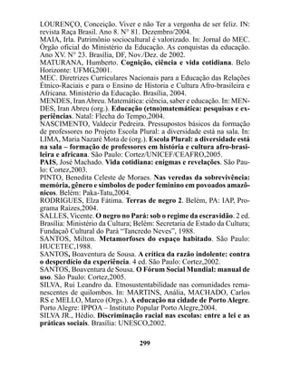 LOURENÇO, Conceição. Viver e não Ter a vergonha de ser feliz. IN:
revista Raça Brasil. Ano 8. N° 81. Dezembro/2004.
MAIA, Irla. Patrimônio sociocultural é valorizado. In: Jornal do MEC.
Órgão oficial do Ministério da Educação. As conquistas da educação.
Ano XV. N° 23. Brasília, DF, Nov./Dez. de 2002.
MATURANA, Humberto. Cognição, ciência e vida cotidiana. Belo
Horizonte: UFMG,2001.
MEC. Diretrizes Curriculares Nacionais para a Educação das Relações
Étnico-Raciais e para o Ensino de Historia e Cultura Afro-brasileira e
Africana. Ministério da Educação. Brasília, 2004.
MENDES, Iran Abreu. Matemática: ciência, saber e educação. In: MEN-
DES, Iran Abreu (org.). Educação (etno)matemática: pesquisas e ex-
periências. Natal: Flecha do Tempo,2004.
NASCIMENTO, Valdecir Pedreira. Pressupostos básicos da formação
de professores no Projeto Escola Plural: a diversidade está na sala. In:
LIMA, Maria Nazaré Mota de (org.). Escola Plural: a diversidade está
na sala – formação de professores em história e cultura afro-brasi-
leira e africana. São Paulo: Cortez/UNICEF/CEAFRO,2005.
PAIS, José Machado. Vida cotidiana: enigmas e revelações. São Pau-
lo: Cortez,2003.
PINTO, Benedita Celeste de Moraes. Nas veredas da sobrevivência:
memória, gênero e símbolos de poder feminino em povoados amazô-
nicos. Belém: Paka-Tatu,2004.
RODRIGUES, Elza Fátima. Terras de negro 2. Belém, PA: IAP, Pro-
grama Raízes,2004.
SALLES, Vicente. O negro no Pará: sob o regime da escravidão. 2 ed.
Brasília: Ministério da Cultura; Belém: Secretaria de Estado da Cultura;
Fundaçaõ Cultural do Pará “Tancredo Neves”, 1988.
SANTOS, Milton. Metamorfoses do espaço habitado. São Paulo:
HUCETEC,1988.
SANTOS, Boaventura de Sousa. A crítica da razão indolente: contra
o desperdício da experiência. 4 ed. São Paulo: Cortez,2002.
SANTOS, Boaventura de Sousa. O Fórum Social Mundial: manual de
uso. São Paulo: Cortez,2005.
SILVA, Rui Leandro da. Etnosustentabilidade nas comunidades rema-
nescentes de quilombos. In: MARTINS, Anália, MACHADO, Carlos
RS e MELLO, Marco (Orgs.). A educação na cidade de Porto Alegre.
Porto Alegre: IPPOA – Instituto Popular Porto Alegre,2004.
SILVA JR., Hédio. Discriminação racial nas escolas: entre a lei e as
práticas sociais. Brasília: UNESCO,2002.

                                  299
 