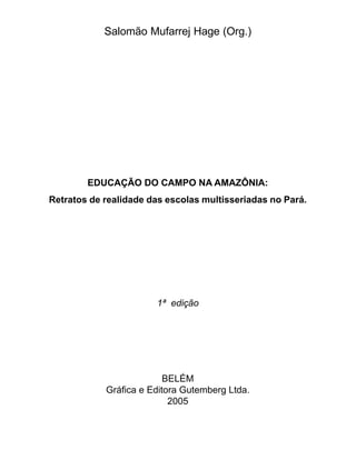 Salomão Mufarrej Hage (Org.)




        EDUCAÇÃO DO CAMPO NA AMAZÔNIA:
Retratos de realidade das escolas multisseriadas no Pará.




                       1ª edição




                          BELÉM
            Gráfica e Editora Gutemberg Ltda.
                           2005
 