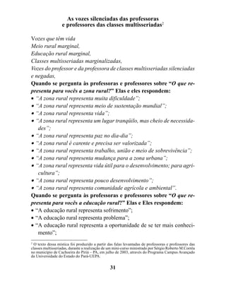 As vozes silenciadas das professoras
                  e professores das classes multisseriadas2

Vozes que têm vida
Meio rural marginal,
Educação rural marginal,
Classes multisseriadas marginalizadas,
Vozes do professor e da professora de classes multisseriadas silenciadas
e negadas,
Quando se pergunta às professoras e professores sobre “O que re-
presenta para vocês a zona rural?” Elas e eles respondem:
• “A zona rural representa muita dificuldade”;
• “A zona rural representa meio de sustentação mundial”;
• “A zona rural representa vida”;
• “A zona rural representa um lugar tranqüilo, mas cheio de necessida-
   des”;
• “A zona rural representa paz no dia-dia”;
• “A zona rural é carente e precisa ser valorizada”;
• “A zona rural representa trabalho, união e meio de sobrevivência”;
• “A zona rural representa mudança para a zona urbana”;
• “A zona rural representa vida útil para o desenvolvimento; para agri-
   cultura”;
• “A zona rural representa pouco desenvolvimento”;
• “A zona rural representa comunidade agrícola e ambiental”.
Quando se pergunta às professoras e professores sobre “O que re-
presenta para vocês a educação rural?” Elas e Eles respondem:
• “A educação rural representa sofrimento”;
• “A educação rural representa problema”;
• “A educação rural representa a oportunidade de se ter mais conheci-
   mento”;
2
  O texto dessa mística foi produzido a partir das falas levantadas de professoras e professores das
classes multisseriadas, durante a realização de um mini-curso ministrado por Sérgio Roberto M.Corrêa
no município de Cachoeira do Piriá – PA, em julho de 2003, através do Programa Campus Avançado
da Universidade do Estado do Pará-UEPA.

                                                31
 
