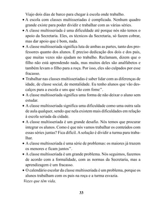 Viajo dois dias de barco para chegar à escola onde trabalho.
• A escola com classes multisseriadas é complicada. Nenhum quadro
  grande existe para poder dividir e trabalhar com as várias séries.
• A classe multisseriada é uma dificuldade até porque nós não temos o
  apoio da Secretaria. Eles, os técnicos da Secretaria, só fazem cobrar,
  mas dar apoio que é bom, nada.
• A classe multisseriada significa luta de ambas as partes, tanto dos pro-
  fessores quanto dos alunos. É preciso dedicação dos dois e dos pais,
  que muitas vezes não ajudam no trabalho. Reclamam, dizem que o
  filho não está aprendendo nada, mas muitos deles são analfabetos e
  também levam o filho para a roça. Por isso, eles são culpados por esse
  fracasso.
• Trabalhar nas classes multisseriadas é saber lidar com as diferenças de
  idade, de classe social, de mentalidade. Eu tenho alunos que vão des-
  calços para a escola e uns que vão com fome’’.
• A classe multisseriada significa uma forma de não deixar o aluno sem
  estudar.
• A classe multisseriada significa uma dificuldade como uma outra sala
  de aula qualquer, sendo que nela existem mais dificuldades em relação
  à escola seriada da cidade.
• A classe multisseriada é um grande desafio. Nós temos que procurar
  integrar os alunos. Como é que nós vamos trabalhar os conteúdos com
  essas séries juntas? Fica difícil. A solução é dividir a turma para traba-
  lhar.
• A classe multisseriada é uma série de problemas: os maiores já trazem
  os menores e ficam juntos’’.
• A classe multisseriada é um grande problema. Nós seguimos, fazemos
  de acordo com a formalidade, com as normas da Secretaria, mas a
  aprendizagem é um fracasso.
• O calendário escolar da classe multisseriada é um problema, porque os
  alunos trabalham com os pais na roça e a turma esvazia.
 Vozes que têm vida,

                                    33
 