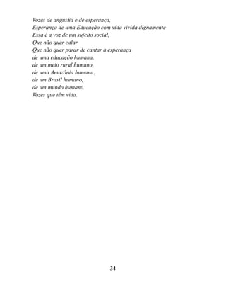 Vozes de angustia e de esperança,
Esperança de uma Educação com vida vivida dignamente
Essa é a voz de um sujeito social,
Que não quer calar
Que não quer parar de cantar a esperança
de uma educação humana,
de um meio rural humano,
de uma Amazônia humana,
de um Brasil humano,
de um mundo humano.
Vozes que têm vida.




                              34
 