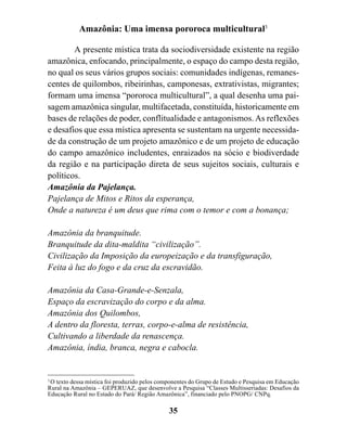 Amazônia: Uma imensa pororoca multicultural3

        A presente mística trata da sociodiversidade existente na região
amazônica, enfocando, principalmente, o espaço do campo desta região,
no qual os seus vários grupos sociais: comunidades indígenas, remanes-
centes de quilombos, ribeirinhas, camponesas, extrativistas, migrantes;
formam uma imensa “pororoca multicultural”, a qual desenha uma pai-
sagem amazônica singular, multifacetada, constituída, historicamente em
bases de relações de poder, conflitualidade e antagonismos. As reflexões
e desafios que essa mística apresenta se sustentam na urgente necessida-
de da construção de um projeto amazônico e de um projeto de educação
do campo amazônico includentes, enraizados na sócio e biodiverdade
da região e na participação direta de seus sujeitos sociais, culturais e
políticos.
Amazônia da Pajelança.
Pajelança de Mitos e Ritos da esperança,
Onde a natureza é um deus que rima com o temor e com a bonança;

Amazônia da branquitude.
Branquitude da dita-maldita “civilização”.
Civilização da Imposição da europeização e da transfiguração,
Feita à luz do fogo e da cruz da escravidão.

Amazônia da Casa-Grande-e-Senzala,
Espaço da escravização do corpo e da alma.
Amazônia dos Quilombos,
A dentro da floresta, terras, corpo-e-alma de resistência,
Cultivando a liberdade da renascença.
Amazônia, índia, branca, negra e cabocla.


3
  O texto dessa mística foi produzido pelos componentes do Grupo de Estudo e Pesquisa em Educação
Rural na Amazônia – GEPERUAZ, que desenvolve a Pesquisa “Classes Multisseriadas: Desafios da
Educação Rural no Estado do Pará/ Região Amazônica”, financiado pelo PNOPG/ CNPq.

                                              35
 