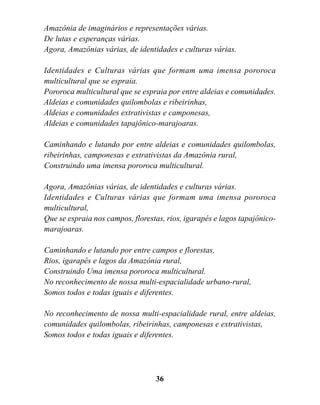 Amazônia de imaginários e representações várias.
De lutas e esperanças várias.
Agora, Amazônias várias, de identidades e culturas várias.

Identidades e Culturas várias que formam uma imensa pororoca
multicultural que se espraia.
Pororoca multicultural que se espraia por entre aldeias e comunidades.
Aldeias e comunidades quilombolas e ribeirinhas,
Aldeias e comunidades extrativistas e camponesas,
Aldeias e comunidades tapajônico-marajoaras.

Caminhando e lutando por entre aldeias e comunidades quilombolas,
ribeirinhas, camponesas e extrativistas da Amazônia rural,
Construindo uma imensa pororoca multicultural.

Agora, Amazônias várias, de identidades e culturas várias.
Identidades e Culturas várias que formam uma imensa pororoca
multicultural,
Que se espraia nos campos, florestas, rios, igarapés e lagos tapajônico-
marajoaras.

Caminhando e lutando por entre campos e florestas,
Rios, igarapés e lagos da Amazônia rural,
Construindo Uma imensa pororoca multicultural.
No reconhecimento de nossa multi-espacialidade urbano-rural,
Somos todos e todas iguais e diferentes.

No reconhecimento de nossa multi-espacialidade rural, entre aldeias,
comunidades quilombolas, ribeirinhas, camponesas e extrativistas,
Somos todos e todas iguais e diferentes.




                                  36
 