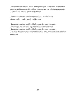 No reconhecimento de nossa multi-facetagem identitária entre índios,
brancos, quilombolas, ribeirinhos, camponeses, extrativistas e migrantes,
Somos todos e todas iguais e diferentes.

No reconhecimento de nossa pluralidade multicultural,
Somos todos e todas iguais e diferentes.

Vem vamos embora as identidades amazônicas reconhecer,
No diálogo, na luta e na esperança de unidos conviver.
Vem vamos embora as identidades amazônicas reconhecer,
Fazendo da convivência inter-identitárias uma pororoca multicultural
acontecer.




                                   37
 