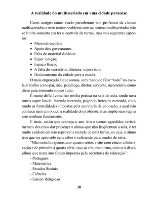 A realidade do multisseriado em uma cidade paraense

       Caros amigos como vocês perceberam sou professor de classes
multisseriadas e meu maior problema com as turmas multisseriadas não
se limita somente em ter o controle de turma, mas nos seguintes aspec-
tos:
       • Merenda escolar;
       • Apoio dos governantes;
       • Falta de material didático;
       • Super lotação;
       • Espaço físico;
       • A falta de secretário, diretora, supervisor;
       • Deslocamento da cidade para a escola.
       O mais engraçado é que somos, sem medo de falar “tudo” na esco-
la, trabalho como pai, mãe, psicólogo, diretor, servente, merendeiro, como
disse anteriormente somos tudo.
       É muito difícil conciliar minha prática na sala de aula, tendo uma
turma super lotada, fazendo merenda, pagando fretes da merenda, e ati-
rando as formalidades impostas pela secretaria de educação, a qual não
conhece nem um pouco a realidade do professor, mas impõe suas regras
sem nenhum fundamento.
       E mais, assim que começa o ano letivo somos agredidos verbal-
mente e devemos dar presença a alunos que não freqüentam a aula, e ter
muito cuidado em não reprovar a metade de uma turma, ou seja, o aluno
tem que ser aprovado sem saber o suficiente para mudar de série.
       “Não trabalho apenas com quatro séries e sim com cinco: alfabeti-
zação e de primeira à quarta série, isso só em uma turma, com seis disci-
plinas que neste ano foram impostas pela secretaria de educação”:
       - Português
       - Matemática
       - Estudos Sociais
       - Ciências
       - Ensino Religioso
                                   38
 