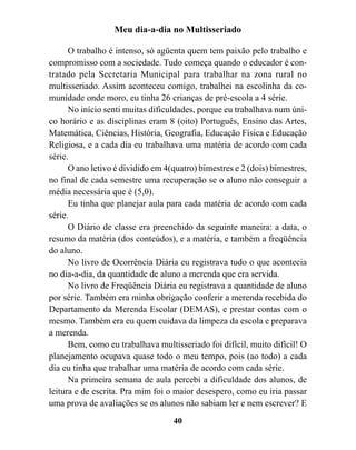 Meu dia-a-dia no Multisseriado

      O trabalho é intenso, só agüenta quem tem paixão pelo trabalho e
compromisso com a sociedade. Tudo começa quando o educador é con-
tratado pela Secretaria Municipal para trabalhar na zona rural no
multisseriado. Assim aconteceu comigo, trabalhei na escolinha da co-
munidade onde moro, eu tinha 26 crianças de pré-escola a 4 série.
      No início senti muitas dificuldades, porque eu trabalhava num úni-
co horário e as disciplinas eram 8 (oito) Português, Ensino das Artes,
Matemática, Ciências, História, Geografia, Educação Física e Educação
Religiosa, e a cada dia eu trabalhava uma matéria de acordo com cada
série.
      O ano letivo é dividido em 4(quatro) bimestres e 2 (dois) bimestres,
no final de cada semestre uma recuperação se o aluno não conseguir a
média necessária que é (5,0).
      Eu tinha que planejar aula para cada matéria de acordo com cada
série.
      O Diário de classe era preenchido da seguinte maneira: a data, o
resumo da matéria (dos conteúdos), e a matéria, e também a freqüência
do aluno.
      No livro de Ocorrência Diária eu registrava tudo o que acontecia
no dia-a-dia, da quantidade de aluno a merenda que era servida.
      No livro de Freqüência Diária eu registrava a quantidade de aluno
por série. Também era minha obrigação conferir a merenda recebida do
Departamento da Merenda Escolar (DEMAS), e prestar contas com o
mesmo. Também era eu quem cuidava da limpeza da escola e preparava
a merenda.
      Bem, como eu trabalhava multisseriado foi difícil, muito difícil! O
planejamento ocupava quase todo o meu tempo, pois (ao todo) a cada
dia eu tinha que trabalhar uma matéria de acordo com cada série.
      Na primeira semana de aula percebi a dificuldade dos alunos, de
leitura e de escrita. Pra mim foi o maior desespero, como eu iria passar
uma prova de avaliações se os alunos não sabiam ler e nem escrever? E
                                   40
 