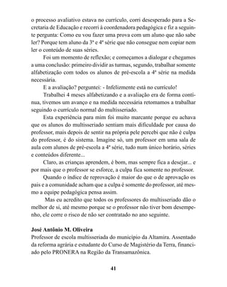 o processo avaliativo estava no currículo, corri desesperado para a Se-
cretaria de Educação e recorri à coordenadora pedagógica e fiz a seguin-
te pergunta: Como eu vou fazer uma prova com um aluno que não sabe
ler? Porque tem aluno da 3ª e 4ª série que não consegue nem copiar nem
ler o conteúdo de suas séries.
      Foi um momento de reflexão; e começamos a dialogar e chegamos
a uma conclusão: primeiro dividir as turmas, segundo, trabalhar somente
alfabetização com todos os alunos de pré-escola a 4ª série na medida
necessária.
      E a avaliação? perguntei: - Infelizmente está no currículo!
      Trabalhei 4 meses alfabetizando e a avaliação era de forma contí-
nua, tivemos um avanço e na medida necessária retomamos a trabalhar
seguindo o currículo normal do multisseriado.
      Esta experiência para mim foi muito marcante porque eu achava
que os alunos do multisseriado sentiam mais dificuldade por causa do
professor, mais depois de sentir na própria pele percebi que não é culpa
do professor, é do sistema. Imagine só, um professor em uma sala de
aula com alunos de pré-escola a 4ª série, tudo num único horário, séries
e conteúdos diferente...
      Claro, as crianças aprendem, é bom, mas sempre fica a desejar... e
por mais que o professor se esforce, a culpa fica somente no professor.
      Quando o índice de reprovação é maior do que o de aprovação os
pais e a comunidade acham que a culpa é somente do professor, até mes-
mo a equipe pedagógica pensa assim.
       Mas eu acredito que todos os professores do multisseriado dão o
melhor de si, até mesmo porque se o professor não tiver bom desempe-
nho, ele corre o risco de não ser contratado no ano seguinte.

José Antônio M. Oliveira
Professor de escola multisseriada do município da Altamira. Assentado
da reforma agrária e estudante do Curso de Magistério da Terra, financi-
ado pelo PRONERA na Região da Transamazônica.

                                  41
 