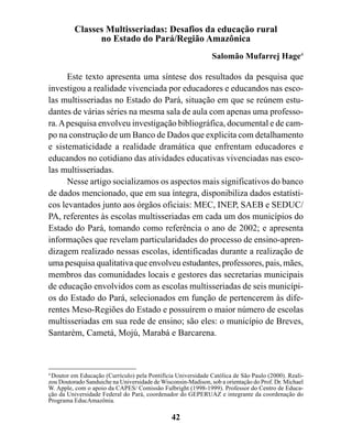 Classes Multisseriadas: Desafios da educação rural
                no Estado do Pará/Região Amazônica
                                                               Salomão Mufarrej Hage4

      Este texto apresenta uma síntese dos resultados da pesquisa que
investigou a realidade vivenciada por educadores e educandos nas esco-
las multisseriadas no Estado do Pará, situação em que se reúnem estu-
dantes de várias séries na mesma sala de aula com apenas uma professo-
ra. A pesquisa envolveu investigação bibliográfica, documental e de cam-
po na construção de um Banco de Dados que explicita com detalhamento
e sistematicidade a realidade dramática que enfrentam educadores e
educandos no cotidiano das atividades educativas vivenciadas nas esco-
las multisseriadas.
      Nesse artigo socializamos os aspectos mais significativos do banco
de dados mencionado, que em sua íntegra, disponibiliza dados estatísti-
cos levantados junto aos órgãos oficiais: MEC, INEP, SAEB e SEDUC/
PA, referentes às escolas multisseriadas em cada um dos municípios do
Estado do Pará, tomando como referência o ano de 2002; e apresenta
informações que revelam particularidades do processo de ensino-apren-
dizagem realizado nessas escolas, identificadas durante a realização de
uma pesquisa qualitativa que envolveu estudantes, professores, pais, mães,
membros das comunidades locais e gestores das secretarias municipais
de educação envolvidos com as escolas multisseriadas de seis municípi-
os do Estado do Pará, selecionados em função de pertencerem às dife-
rentes Meso-Regiões do Estado e possuírem o maior número de escolas
multisseriadas em sua rede de ensino; são eles: o município de Breves,
Santarém, Cametá, Mojú, Marabá e Barcarena.



4
  Doutor em Educação (Currículo) pela Pontifícia Universidade Católica de São Paulo (2000). Reali-
zou Doutorado Sanduiche na Universidade de Wisconsin-Madison, sob a orientação do Prof. Dr. Michael
W. Apple, com o apoio da CAPES/ Comissão Fulbright (1998-1999). Professor do Centro de Educa-
ção da Universidade Federal do Pará, coordenador do GEPERUAZ e integrante da coordenação do
Programa EducAmazônia.

                                               42
 