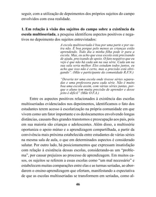 seguir, com a utilização de depoimentos dos próprios sujeitos do campo
envolvidos com essa realidade.

1. Em relação à visão dos sujeitos do campo sobre a existência da
escola multisseriada, a pesquisa identificou aspectos positivos e nega-
tivos no depoimento dos sujeitos entrevistados:
                        A escola multisseriada é boa por uma parte e por ou-
                        tra não. É boa porque pelo menos as crianças estão
                        aprendendo. Todo dia a minha filha pode ir para a
                        escola. Mas, eu acho que essa escola está precisando
                        de ajuda, precisando de apoio. O fato negativo que eu
                        vejo é que não há cada um na sua série. Cada um na
                        sua sala seria melhor. Eles estudam todos juntos, eu
                        acho que isso não é certo, mas a precisão está obri-
                        gando”. (Mãe e participante da comunidade R.F.N.)

                        “Deveria ter uma escola onde tivesse séries separa-
                        das e uma professora para cada série. Não é muito
                        boa uma escola assim, com várias séries juntas, por-
                        que o aluno tem muita precisão de aprender e desse
                        jeito é difícil” (Mãe O.F.A.)
      Entre os aspectos positivos relacionados à existência das escolas
multisseriadas evidenciados nos depoimentos, identificamos o fato dos
estudantes terem acesso à escolarização na própria comunidade em que
vivem como um fator importante e os deslocamentos envolvendo longas
distâncias, causam-lhes grandes transtornos e preocupação aos pais, pois
em sua maioria são crianças e adolescentes. Além disso, a multissérie
oportuniza o apoio mútuo e a aprendizagem compartilhada, a partir da
convivência mais próxima estabelecida entre estudantes de várias séries
na mesma sala de aula, o que em determinados aspectos é considerado
salutar. Por outro lado, há posicionamentos que expressam insatisfação
com relação à existência dessas escolas, considerando-as um “proble-
ma”, por causar prejuízos ao processo de aprendizagem. Em muitos ca-
sos, os sujeitos se referem a essas escolas como “um mal necessário” e
estabelecem muitas comparações entre elas e as turmas seriadas, ao abor-
darem o ensino-aprendizagem que ofertam, manifestando a expectativa
de que as escolas multisseriadas se transformem em seriadas, como al-

                                   46
 