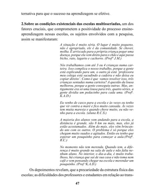 ternativa para que o sucesso na aprendizagem se efetive.

2.Sobre as condições existenciais das escolas multisseriadas, um dos
fatores cruciais, que comprometem a positividade do processo ensino-
aprendizagem nessas escolas, os sujeitos envolvidos com a pesquisa,
assim se manifestaram:
                         A situação é muito séria. O lugar é muito pequeno,
                         não é apropriado, ele é da comunidade. Se chover,
                         molha. É arriscado para a própria criança pegar uma
                         doença, porque ela vem direto para o chão e aqui passa
                         bicho, rato, lagarto e cachorro. (Prof° J.M.)
                         Nós trabalhamos com até 3 ou 4 crianças numa car-
                         teira. Isso complica o nosso trabalho, porque a gente
                         está explicando para um, o outro já está ‘professora
                         meu colega está sacudindo a cadeira e não deixa eu
                         copiar direito’. Como é que vamos resolver isso, três
                         crianças sentadas numa carteira? A questão da lousa
                         melhorou, porque a gente conseguiu outras. Mas, an-
                         tigamente era só uma lousa para três, quatro séries, a
                         gente dividia um pedacinho para cada uma. (Profa.
                         K.A.D.)

                         Eu venho de casco para a escola e às vezes eu tenho
                         que vir contra a maré e fico muito cansada. Às vezes
                         tem muita maresia e quando chove muito, eu não ve-
                         nho para a escola. (aluna R.C.S.)
                         A maioria dos alunos vem andando para a escola, a
                         distância é grande, são 8 km ou mais, mas, eles já
                         estão acostumados. Além do mais, eles vêm brincan-
                         do uns com os outros. O problema é só porque eles
                         chegam muito suados e agitados. Então eu tenho que
                         esperar um pouquinho para começar a aula.(Profa.
                         R.C.)

                         No momento não tem merenda. Quando tem, a dife-
                         rença é muito grande na sala de aula e não falta ne-
                         nhum aluno. No interior, o dia-a-dia, é muito traba-
                         lhoso, há criança que sai de sua casa e não toma nem
                         café e vem pensando chegar na escola e merendar um
                         pouquinho. (Prof aK.A.D.)
     Os depoimentos revelam, que a precariedade da estrutura física das
escolas; as dificuldades dos professores e estudantes em relação ao trans-

                                    47
 
