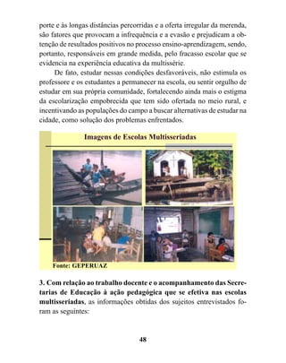 porte e às longas distâncias percorridas e a oferta irregular da merenda,
são fatores que provocam a infrequência e a evasão e prejudicam a ob-
tenção de resultados positivos no processo ensino-aprendizagem, sendo,
portanto, responsáveis em grande medida, pelo fracasso escolar que se
evidencia na experiência educativa da multissérie.
     De fato, estudar nessas condições desfavoráveis, não estimula os
professore e os estudantes a permanecer na escola, ou sentir orgulho de
estudar em sua própria comunidade, fortalecendo ainda mais o estigma
da escolarização empobrecida que tem sido ofertada no meio rural, e
incentivando as populações do campo a buscar alternativas de estudar na
cidade, como solução dos problemas enfrentados.

               Imagens de Escolas Multisseriadas




    Fonte: GEPERUAZ

3. Com relação ao trabalho docente e o acompanhamento das Secre-
tarias de Educação à ação pedagógica que se efetiva nas escolas
multisseriadas, as informações obtidas dos sujeitos entrevistados fo-
ram as seguintes:


                                   48
 