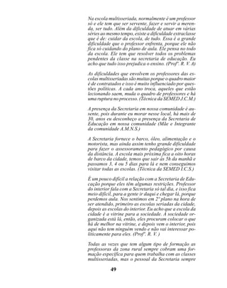 Na escola multisseriada, normalmente é um professor
só e ele tem que ser servente, fazer e servir a meren-
da, ser tudo. Além da dificuldade de atuar em várias
séries ao mesmo tempo, existe a dificuldade extraclasse
que é de: cuidar da escola, de tudo. Essa é a grande
dificuldade que o professor enfrenta, porque ele não
fica só cuidando do plano de aula. Ele pensa no todo
da escola. Ele tem que resolver todos os problemas
pendentes da classe na secretaria de educação. Eu
acho que tudo isso prejudica o ensino. (Profº. R. V. A)

As dificuldades que envolvem os professores das es-
colas multisseriadas são muitas porque o quadro maior
é de contratados e isso é muito influenciado por ques-
tões políticas. A cada ano troca, aqueles que estão
lecionando saem, muda o quadro de professores e há
uma ruptura no processo. (Técnica da SEMED J.C.M.)

A presença da Secretaria em nossa comunidade é au-
sente, pois durante eu morar nesse local, há mais de
30, anos eu desconheço a presença da Secretaria de
Educação em nossa comunidade (Mãe e Integrante
da comunidade A.M.N.S.)

A Secretaria fornece o barco, óleo, alimentação e o
motorista, mas ainda assim tenho grande dificuldade
para fazer o assessoramento pedagógico por causa
da distância. A escola mais próxima fica a oito horas
de barco da cidade, temos que sair às 5h da manhã e
passamos 3, 4 ou 5 dias para lá e nem conseguimos
visitar todas as escolas. (Técnica da SEMED I.C.S.)
É um pouco difícil a relação com a Secretaria de Edu-
cação porque eles têm algumas restrições. Professor
do interior fala com a Secretaria só tal dia, e isso fica
meio difícil, para a gente ir daqui e chegar lá, porque
perdemos aula. Nos sentimos em 2º plano na hora de
ser atendido, primeiro as escolas seriadas da cidade,
depois as escolas do interior. Eu acho que a escola da
cidade é a vitrine para a sociedade. A sociedade or-
ganizada está lá, então, eles procuram colocar o que
há de melhor na vitrine, e depois vem o interior, pois
aqui não tem ninguém vendo e não vai interessar po-
liticamente para eles. (Profº. R. V. )

Todas as vezes que tem algum tipo de formação as
professoras da zona rural sempre cobram uma for-
mação específica para quem trabalha com as classes
multisseriadas, mas o pessoal da Secretaria sempre

            49
 