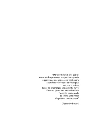 “De tudo ficaram três coisas:
a certeza de que estava sempre começando,
    a certeza de que era preciso continuar e
         a certeza de que seria interrompido
                           antes de terminar.
    Fazer da interrupção um caminho novo,
        Fazer da queda um passo de dança,
                      Do medo uma escada,
                        do sonho uma ponte,
                   da procura um encontro”.

                         (Fernando Pessoa)
 