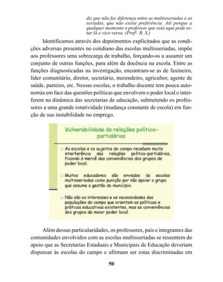 diz que não faz diferença entre as multisseriadas e as
                         seriadas, que não existe preferência. Até porque a
                         qualquer momento o professor que está aqui pode es-
                         tar lá e vice-versa. (Profa. R. S.)
      Identificamos através dos depoimentos explicitados que as condi-
ções adversas presentes no cotidiano das escolas multisseriadas, impõe
aos professores uma sobrecarga de trabalho, forçando-os a assumir um
conjunto de outras funções, para além da docência na escola. Entre as
funções diagnosticadas na investigação, encontram-se as de faxineiro,
líder comunitário, diretor, secretário, merendeiro, agricultor, agente de
saúde, parteiro, etc. Nessas escolas, o trabalho docente tem pouca auto-
nomia em face das questões políticas que envolvem o poder local e inter-
ferem na dinâmica das secretarias de educação, submetendo os profes-
sores a uma grande rotatividade (mudança constante de escola) em fun-
ção de sua instabilidade no emprego.




     Além dessas particularidades, os professores, pais e integrantes das
comunidades envolvidos com as escolas multisseriadas se ressentem do
apoio que as Secretarias Estaduais e Municipais de Educação deveriam
dispensar às escolas do campo e afirmam ser estas discriminadas em

                                    50
 