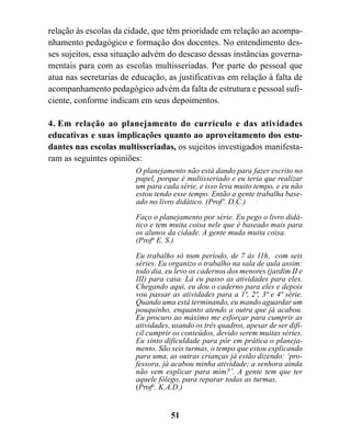 relação às escolas da cidade, que têm prioridade em relação ao acompa-
nhamento pedagógico e formação dos docentes. No entendimento des-
ses sujeitos, essa situação advém do descaso dessas instâncias governa-
mentais para com as escolas multisseriadas. Por parte do pessoal que
atua nas secretarias de educação, as justificativas em relação à falta de
acompanhamento pedagógico advém da falta de estrutura e pessoal sufi-
ciente, conforme indicam em seus depoimentos.

4. Em relação ao planejamento do currículo e das atividades
educativas e suas implicações quanto ao aproveitamento dos estu-
dantes nas escolas multisseriadas, os sujeitos investigados manifesta-
ram as seguintes opiniões:
                         O planejamento não está dando para fazer escrito no
                         papel, porque é multisseriado e eu teria que realizar
                         um para cada série, e isso leva muito tempo, e eu não
                         estou tendo esse tempo. Então a gente trabalha base-
                         ado no livro didático. (Profº. D.C.)
                         Faço o planejamento por série. Eu pego o livro didá-
                         tico e tem muita coisa nele que é baseado mais para
                         os alunos da cidade. A gente muda muita coisa.
                         (Profa E. S.)

                         Eu trabalho só num período, de 7 às 11h, com seis
                         séries. Eu organizo o trabalho na sala de aula assim:
                         todo dia, eu levo os cadernos dos menores (jardim II e
                         III) para casa. Lá eu passo as atividades para eles.
                         Chegando aqui, eu dou o caderno para eles e depois
                         vou passar as atividades para a 1ª, 2ª, 3ª e 4ª série.
                         Quando uma está terminando, eu mando aguardar um
                         pouquinho, enquanto atendo a outra que já acabou.
                         Eu procuro ao máximo me esforçar para cumprir as
                         atividades, usando os três quadros, apesar de ser difí-
                         cil cumprir os conteúdos, devido serem muitas séries.
                         Eu sinto dificuldade para pôr em prática o planeja-
                         mento. São seis turmas, o tempo que estou explicando
                         para uma, as outras crianças já estão dizendo: ‘pro-
                         fessora, já acabou minha atividade; a senhora ainda
                         não vem explicar para mim?’. A gente tem que ter
                         aquele fôlego, para reparar todas as turmas.
                         (Profa. K.A.D.)


                                    51
 