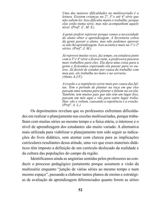 Uma das maiores dificuldades no multisseriado é a
                         leitura. Existem crianças na 2ª, 3ª e até 4ª série que
                         não sabem ler. Isso dificulta muito o trabalho, porque
                         elas estão numa série, mas não acompanham aquele
                         nível. (Profa. C. M. S.)

                         A gente prefere reprovar porque vemos a necessidade
                         do aluno obter a aprendizagem. A Secretaria cobra
                         da gente passar o aluno, mas não podemos aprovar
                         se não há aprendizagem. Isso acontece mais na 1ª e 2ª
                         séries. (Profº. J. M.)

                         Já reprovei muitas vezes, faz tempo, eu estudava junto
                         com a 3ª e 4ª série e ficava ruim, a professora passava
                         mais trabalhos para eles. Ela dava uma coisa para a
                         gente e ficávamos esperando ela passar para os ou-
                         tros. Já desisti de estudar por causa do trabalho com
                         meu pai, ele trabalha no mato e na serraria.
                         (Aluno A.J.F.)

                         A evasão e a repetência existe mais por causa das fal-
                         tas. Tem o período de plantar na roça em que eles
                         passam uma semana para plantar e faltam na escola.
                         Também, tem muitos pais que não tem um lugar fixo,
                         passam um mês aqui e vão para outro lugar traba-
                         lhar, vão e voltam, causando a repetência e a evasão.
                         (Profº. A. L.)
      Os depoimentos revelam que os professores enfrentam dificulda-
des em realizar o planejamento nas escolas multisseriadas, porque traba-
lham com muitas séries ao mesmo tempo e a faixa etária, o interesse e o
nível de aprendizagem dos estudantes são muito variado. A alternativa
mais utilizada para viabilizar o planejamento tem sido seguir as indica-
ções do livro didático, sem atentar com clareza para as implicações
curriculares resultantes dessa atitude, uma vez que esses materiais didá-
ticos têm imposto a definição de um currículo deslocado da realidade e
da cultura das populações do campo da região.
      Identificamos ainda as angústias sentidas pelos professores ao con-
duzir o processo pedagógico justamente porque assumem a visão da
multissérie enquanto “junção de várias séries ao mesmo tempo e num
mesmo espaço”, passando a elaborar tantos planos de ensino e estratégi-
as de avaliação da aprendizagem diferenciados quanto forem as séries

                                    52
 