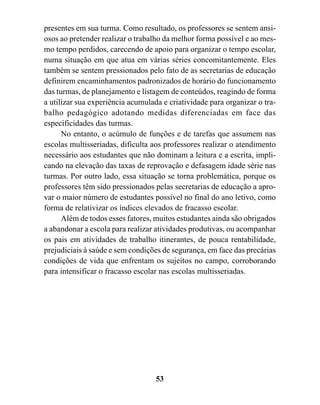 presentes em sua turma. Como resultado, os professores se sentem ansi-
osos ao pretender realizar o trabalho da melhor forma possível e ao mes-
mo tempo perdidos, carecendo de apoio para organizar o tempo escolar,
numa situação em que atua em várias séries concomitantemente. Eles
também se sentem pressionados pelo fato de as secretarias de educação
definirem encaminhamentos padronizados de horário do funcionamento
das turmas, de planejamento e listagem de conteúdos, reagindo de forma
a utilizar sua experiência acumulada e criatividade para organizar o tra-
balho pedagógico adotando medidas diferenciadas em face das
especificidades das turmas.
      No entanto, o acúmulo de funções e de tarefas que assumem nas
escolas multisseriadas, dificulta aos professores realizar o atendimento
necessário aos estudantes que não dominam a leitura e a escrita, impli-
cando na elevação das taxas de reprovação e defasagem idade série nas
turmas. Por outro lado, essa situação se torna problemática, porque os
professores têm sido pressionados pelas secretarias de educação a apro-
var o maior número de estudantes possível no final do ano letivo, como
forma de relativizar os índices elevados de fracasso escolar.
      Além de todos esses fatores, muitos estudantes ainda são obrigados
a abandonar a escola para realizar atividades produtivas, ou acompanhar
os pais em atividades de trabalho itinerantes, de pouca rentabilidade,
prejudiciais à saúde e sem condições de segurança, em face das precárias
condições de vida que enfrentam os sujeitos no campo, corroborando
para intensificar o fracasso escolar nas escolas multisseriadas.




                                   53
 