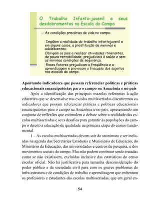 Apontando indicadores que possam referenciar políticas e práticas
educacionais emancipatórias para o campo na Amazônia e no país
      Após a identificação das principais mazelas referentes à ação
educativa que se desenvolve nas escolas multisseriadas discutiremos os
indicadores que possam referenciar práticas e políticas educacionais
emancipatórias para o campo na Amazônia e no país, apresentando um
conjunto de reflexões que estimulem o debate sobre a realidade das es-
colas multisseriadas e seus desafios para garantir às populações do cam-
po o direito à educação de qualidade na primeira etapa do ensino funda-
mental.
      1 – As escolas multisseriadas devem sair do anonimato e ser inclu-
ídas na agenda das Secretarias Estaduais e Municipais de Educação, do
Ministério da Educação, das universidades e centros de pesquisa, e dos
movimentos sociais do campo. Elas não podem continuar sendo tratadas
como se não existissem, excluídas inclusive das estatísticas do censo
escolar oficial. Não há justificativa para tamanha desconsideração do
poder público e da sociedade civil para com os graves problemas de
infra-estrutura e de condições de trabalho e aprendizagem que enfrentam
os professores e estudantes das escolas multisseriadas, que em geral en-

                                  54
 