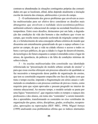 contram-se abandonadas às situações contingentes próprias das comuni-
dades em que se localizam, afinal, delas depende atualmente a iniciação
escolar da maioria das crianças, adolescentes e jovens do campo.
      2 – O enfrentamento dos graves problemas que envolvem as esco-
las multisseriadas para ser efetivo deve considerar os desafios mais
abrangentes que envolvem a realidade sócio-econômica-política-
ambiental-cultural e educacional do campo na sociedade brasileira con-
temporânea. Entre esses desafios, destacamos por um lado, a degrada-
ção das condições de vida dos homens e das mulheres que vivem no
campo, que resulta numa expansão acelerada da migração campo-cida-
de; e o fortalecimento de uma concepção urbano-cêntrica de mundo que
dissemina um entendimento generalizado de que o espaço urbano é su-
perior ao campo, de que a vida na cidade oferece o acesso a todos os
bens e serviços públicos, de que a cidade é o lugar do desenvolvimento,
da tecnologia e do futuro enquanto o campo é entendido como o lugar do
atraso, da ignorância, da pobreza e da falta de condições mínimas de
sobrevivência.
      3 – As escolas multisseriadas têm constituído sua identidade
referenciada na “precarização do modelo urbano seriado de ensino” e
para que essas escolas ofereçam um processo educativo de qualidade se
faz necessário a transgressão desse padrão de organização do ensino,
que tem se constituído enquanto empecilho em face da rigidez com que
trata o tempo escolar, impondo a fragmentação em séries anuais e sub-
metendo os estudantes a um processo contínuo de provas e testes, como
requisito para que sejam aprovados e possam progredir no interior do
sistema educacional. Ao mesmo tempo, o modelo seriado se pauta por
uma lógica “transmissiva”, que organiza todos os tempos e espaços dos
professores e dos alunos, em torno dos “conteúdos” a serem transmiti-
dos e aprendidos, transformando os conteúdos no eixo vertebrador da
organização dos graus, séries, disciplinas, grades, avaliações, recupera-
ções, aprovações ou reprovações (SEF/ MEC, 1994). Miguel Arroyo
(1999) analisando essa problemática afirma que os índices alarmantes

                                   55
 