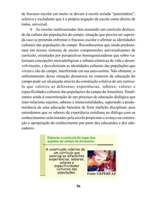 de fracasso escolar em muito se devem à escola seriada “peneiradora”,
seletiva e excludente que é a própria negação da escola como direito de
todos, universal.
      4 – As escolas multisseriadas têm assumido um currículo desloca-
do da cultura das populações do campo, situação que precisa ser supera-
da caso se pretenda enfrentar o fracasso escolar e afirmar as identidades
culturais das populações do campo. Reconhecemos que ainda predomi-
nam em nossos sistemas de ensino compreensões universalizantes de
currículo, orientadas por perspectivas homogeneizadoras que sobre-va-
lorizam concepções mercadológicas e urbano-cêntricas de vida e desen-
volvimento, e desvalorizam as identidades culturais das populações que
vivem e são do campo, interferindo em sua auto-estima. Não obstante, o
enfrentamento dessa situação desastrosa no contexto da educação do
campo pode ser alcançado através da construção coletiva de um currícu-
lo que valorize as diferentes experiências, saberes, valores e
especificidades culturais das populações do campo da Amazônia. Sinali-
zamos ainda à concretização de um processo de educação dialógica que
inter-relacione sujeitos, saberes e intencionalidades, superando a predo-
minância de uma educação bancária de forte tradição disciplinar, pois
entendemos que os saberes da experiência cotidiana no diálogo com os
conhecimentos selecionados pela escola propiciam o avanço na constru-
ção e apropriação do conhecimento por parte dos educandos e dos edu-
cadores.




                                          Fonte GEPERUAZ


                                   56
 