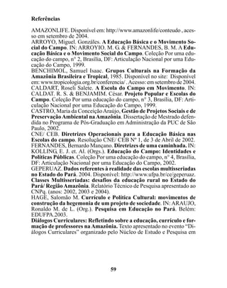 Referências

AMAZONLIFE. Disponível em: http://www.amazonlife/conteudo , aces-
so em setembro de 2004.
ARROYO, Miguel. Gonzáles. A Educação Básica e o Movimento So-
cial do Campo. IN: ARROYIO. M. G. & FERNANDES, B. M. A Edu-
cação Básica e o Movimento Social do Campo. Coleção Por uma edu-
cação do campo, n° 2, Brasília, DF: Articulação Nacional por uma Edu-
cação do Campo, 1999.
BENCHIMOL, Samuel Isaac. Grupos Culturais na Formação da
Amazônia Brasileira e Tropical, 1985. Disponível no site: Disponível
em: www.tropicologia.org.br/conferencia/ . Acesso: em setembro de 2004.
CALDART, Roseli Salete. A Escola do Campo em Movimento. IN:
CALDAT. R. S. & BENJAMIM. César. Projeto Popular e Escolas do
Campo. Coleção Por uma educação do campo, n° 3, Brasília, DF: Arti-
culação Nacional por uma Educação do Campo, 1999.
CASTRO, Maria da Conceição Araújo, Gestão de Projetos Sociais e de
Preservação Ambiental na Amazônia. Dissertação de Mestrado defen-
dida no Programa de Pós-Graduação em Administração da PUC de São
Paulo, 2002.
CNE/ CEB. Diretrizes Operacionais para a Educação Básica nas
Escolas do campo. Resolução CNE/ CEB Nº 1, de 3 de Abril de 2002.
FERNANDES, Bernardo Mançano. Diretrizes de uma caminhada. IN:
KOLLING, E. J. et. Al. (Orgs.). Educação do Campo: Identidades e
Políticas Públicas. Coleção Por uma educação do campo, n° 4, Brasília,
DF: Articulação Nacional por uma Educação do Campo, 2002.
GEPERUAZ. Dados referentes à realidade das escolas multisseriadas
no Estado do Pará. 2004. Disponível: http://www.ufpa.br/ce/geperuaz.
Classes Multisseriadas: desafios da educação rural no Estado do
Pará/ Região Amazônia. Relatório Técnico de Pesquisa apresentado ao
CNPq. (anos: 2002, 2003 e 2004).
HAGE, Salomão M. Currículo e Política Cultural: movimentos de
construção da hegemonia de um projeto de sociedade. IN: ARAUJO,
Ronaldo M. de L. (Org.). Pesquisa em Educação no Pará. Belém:
EDUFPA.2003.
Diálogos Curriculares: Refletindo sobre a educação, currículo e for-
mação de professores na Amazônia. Texto apresentado no evento “Di-
álogos Curriculares” organizado pelo Núcleo de Estudo e Pesquisa em




                                  59
 