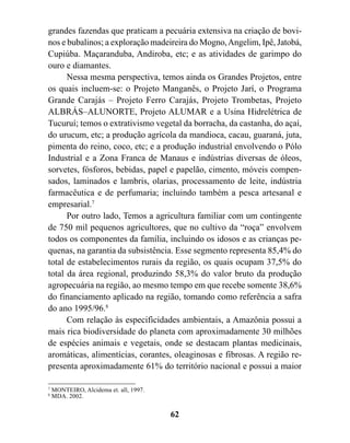 grandes fazendas que praticam a pecuária extensiva na criação de bovi-
nos e bubalinos; a exploração madeireira do Mogno, Angelim, Ipê, Jatobá,
Cupiúba. Maçaranduba, Andiroba, etc; e as atividades de garimpo do
ouro e diamantes.
      Nessa mesma perspectiva, temos ainda os Grandes Projetos, entre
os quais incluem-se: o Projeto Manganês, o Projeto Jarí, o Programa
Grande Carajás – Projeto Ferro Carajás, Projeto Trombetas, Projeto
ALBRÁS–ALUNORTE, Projeto ALUMAR e a Usina Hidrelétrica de
Tucuruí; temos o extrativismo vegetal da borracha, da castanha, do açaí,
do urucum, etc; a produção agrícola da mandioca, cacau, guaraná, juta,
pimenta do reino, coco, etc; e a produção industrial envolvendo o Pólo
Industrial e a Zona Franca de Manaus e indústrias diversas de óleos,
sorvetes, fósforos, bebidas, papel e papelão, cimento, móveis compen-
sados, laminados e lambris, olarias, processamento de leite, indústria
farmacêutica e de perfumaria; incluindo também a pesca artesanal e
empresarial.7
      Por outro lado, Temos a agricultura familiar com um contingente
de 750 mil pequenos agricultores, que no cultivo da “roça” envolvem
todos os componentes da família, incluindo os idosos e as crianças pe-
quenas, na garantia da subsistência. Esse segmento representa 85,4% do
total de estabelecimentos rurais da região, os quais ocupam 37,5% do
total da área regional, produzindo 58,3% do valor bruto da produção
agropecuária na região, ao mesmo tempo em que recebe somente 38,6%
do financiamento aplicado na região, tomando como referência a safra
do ano 1995/96.8
      Com relação às especificidades ambientais, a Amazônia possui a
mais rica biodiversidade do planeta com aproximadamente 30 milhões
de espécies animais e vegetais, onde se destacam plantas medicinais,
aromáticas, alimentícias, corantes, oleaginosas e fibrosas. A região re-
presenta aproximadamente 61% do território nacional e possui a maior

7
    MONTEIRO, Alcidema et. all, 1997.
8
    MDA. 2002.


                                        62
 