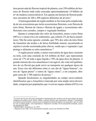 área preservada de floresta tropical do planeta, com 250 milhões de hec-
tares de floresta onde estão estocadas aproximadamente 14 bilhões de
m³ de madeira comercializável. Em apenas um hectare de floresta pode-
mos encontrar de 100 a 300 espécies diferentes de árvores.9
      A heterogeneidade da região também se faz notar pela complexida-
de de seu ecossistema que inclui ecossistemas florestais, com floresta de
terra firme, floresta de várzea e floresta de igapó; e ecossistemas não-
florestais com cerrados, campos e vegetação litorânea.
      Quanto à composição dos solos da Amazônia, temos a terra firme
(98%) e a várzea (rica em sedimentos, que cobrem 2% da bacia amazô-
nica). Não há como ignorar, contudo, que 78% dos solos da terra firme
da Amazônia são ácidos e de baixa fertilidade natural, encontrando-se
sujeitos à erosão ocasionada pelas chuvas, sendo que a vegetação é que
protege e alimenta os solos amazônicos.10
      A região possui ainda, o maior reservatório de água doce existente
na terra, com uma extensão de 4,8 milhões de Km², que representam
cerca de 17% de toda a água líquida e 70% da água doce do planeta. A
grande maioria dos rios amazônicos é navegável, são vinte mil quilôme-
tros de via fluvial que pode servir ao transporte em qualquer época do
ano. Esses rios são diferentes entre si, uns são de “águas brancas”, ou-
tros de “águas pretas” e outros de “águas claras”, e em conjunto, abri-
gam cerca de 1.700 espécies de peixes.11
      Quando focalizamos as singularidades no campo sócio-cultural,
identificamos que a Amazônia é marcada por uma ampla sócio-diversi-
dade, composta por populações que vivem no espaço urbano (62%) e no




9
  As raízes das árvores são pouco profundas.A alimentação que recebem vem de uma espécie de tapete
composto por galhos secos, frutos, folhas e animais mortos, que constituem o húmus. È justamente
esse húmus que possibilita o processo de reciclagem de material orgânico no qual tudo o que cai sobre
no solo é reaproveitado, sem desperdícios. Disponível em:http://www.amazonlife/conteudo, acesso
em setembro de 2004.
10
   MONTEIRO, Alcidema et. Al, 1997.
11
   Disponível em: http://www.amazonlife/conteudo, acesso em setembro de 2004.

                                                63
 