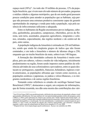 espaço rural (38%)12. Ao todo são 19 milhões de pessoas, 12% da popu-
lação brasileira, que vivem num elevado número de povoados, pequenas
e médias cidades e algumas metrópoles, que de um modo geral possuem
poucas condições para atender as populações que as habitam, seja por-
que não possuem uma estrutura produtiva consistente capaz de garantir
oportunidades de emprego e renda para toda a população, seja pela au-
sência de infra-estrutura suficiente e adequada.
      Entre os habitantes da Região encontramos povos indígenas, cabo-
clos, quilombolas, pescadores, camponeses, ribeirinhos, povos da flo-
resta, sem terra, assentados, pequenos agricultores, imigrantes e colo-
nos, oriundos, especialmente, das regiões nordeste e do centro-sul do
país, entre outras.
      A população indígena da Amazônia é estimada em 226 mil habitan-
tes, sendo que ainda há cinqüenta grupos de índios que não foram
contatados; e em toda a Amazônia o número de idiomas chega a 250,
enquanto que no trecho brasileiro da mata, sobrevivem 140 línguas.
      A formação das identidades culturais da Amazônia é muito com-
plexa, pois aos saberes, valores e modos de vida indígenas, inicialmente
predominantes na região, foram sendo impostos outros padrões de refe-
rências advindos de seus colonizadores e povoadores, entre os quais des-
tacam-se: portugueses, espanhóis, franceses, holandeses, ingleses e nor-
te-americanos, as populações africanas que vieram como escravos, as
populações asiáticas e japonesas, os judeus e sírios-libaneses, e os imi-
grantes nordestinos e de outras regiões brasileiras.
      Tomando como referência os estudos do sociólogo Samuel Isaac
Benchimol (1985)13, destacamos a seguir, um conjunto de informações,
que de forma resumida, nos dão uma mostra das contribuições dos vári-

12
  José Eli da Veiga (2003) tem problematizado a definição dos percentuais de população urbana e rural
apresentados oficialmente. Em suas análises ele vem questionando grandes centros de pesquisa, como
o IBGE e o IPEA, pela utilização de critérios que causam uma “ilusão imposta pela norma legal”, ao
caracterizar o rural e o urbano pelo tamanho populacional do município, desprezando critérios como a
densidade demográfica e a localização. Em seu entendimento, é justamente a caracterização do que é
urbano e o que é rural, em função da adoção dos critérios mencionados, que alimenta o disparate
segundo o qual o grau de urbanização do Brasil teria atingido 81,2% em 2000.
13
   Disponível em: www.tropicologia.org.br/conferencia/. Acesso: em setembro de 2004.

                                                64
 