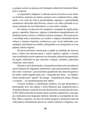 os grupos sociais no processo de formação cultural da Amazônia Brasi-
leira e tropical.
      As populações indígenas e caboclas desenvolveram as suas matri-
zes histórico-culturais em íntimo contacto com o ambiente físico, adap-
tando o seu ciclo de vida às peculiaridades regionais e oportunidades
econômicas oferecidas pela floresta, várzea e rio, deles retirando os re-
cursos materiais de sua subsistência, os seus mitos e lendas.
      No entanto, no processo de conquista e ocupação da região portu-
gueses, espanhóis, franceses, ingleses e holandeses transplantaram e di-
fundiram muitos valores e símbolos culturais europeus. Nesse processo,
a sociedade nativa amazônica, ao receber o impacto dominante desses
valores e sistemas imperiais, aculturou-os, por via de submissão, aco-
modação, assimilação ou conflito, sobrepondo-os ou integrando-os à sua
própria cultura original.
      Os povos africanos vieram para a região na condição de escravos
para o cultivo da cana-de-açúcar e outras espécies vegetais e tiveram
uma contribuição muito expressiva na formação cultural das populações
da região, sobretudo no que concerne a danças, culinária, expressões
religiosas, entre outras.
      Durante o ciclo da borracha, a Amazônia recebeu uma considerável
massa humana de imigrantes nordestinos, aqui genericamente conheci-
dos como “cearenses”, que procediam geralmente das zonas do agreste e
do sertão, sendo tangidos pela seca – imigração por fome – ou simples-
mente atraídos pelo “apetite” de seringa – imigração por cobiça, fortuna
e aventura –, ou simultaneamente por ambos.
      Tivemos também a contribuição semítica, em que destacamos a
participação ativa dos judeus e sírios-libaneses que imigraram para a
Amazônia durante o período do ciclo da borracha e no princípio do sécu-
lo XX. Diferentemente de muitas outras correntes migratórias, esses gru-
pos realizaram uma imigração familiar, fazendo-se acompanhar da mu-
lher, filhos e parentes, em face do caráter gregário e doméstico tanto da
vida judaica, milenarmente presa aos valores culturais e religiosos, cen-

                                   65
 