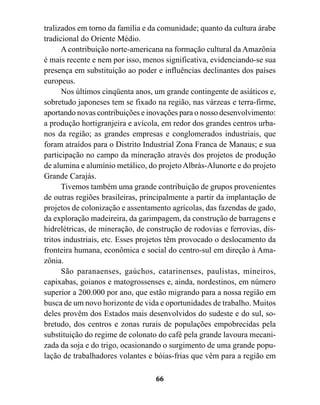 tralizados em torno da família e da comunidade; quanto da cultura árabe
tradicional do Oriente Médio.
      A contribuição norte-americana na formação cultural da Amazônia
é mais recente e nem por isso, menos significativa, evidenciando-se sua
presença em substituição ao poder e influências declinantes dos países
europeus.
      Nos últimos cinqüenta anos, um grande contingente de asiáticos e,
sobretudo japoneses tem se fixado na região, nas várzeas e terra-firme,
aportando novas contribuições e inovações para o nosso desenvolvimento:
a produção hortigranjeira e avícola, em redor dos grandes centros urba-
nos da região; as grandes empresas e conglomerados industriais, que
foram atraídos para o Distrito Industrial Zona Franca de Manaus; e sua
participação no campo da mineração através dos projetos de produção
de alumina e alumínio metálico, do projeto Albrás-Alunorte e do projeto
Grande Carajás.
      Tivemos também uma grande contribuição de grupos provenientes
de outras regiões brasileiras, principalmente a partir da implantação de
projetos de colonização e assentamento agrícolas, das fazendas de gado,
da exploração madeireira, da garimpagem, da construção de barragens e
hidrelétricas, de mineração, de construção de rodovias e ferrovias, dis-
tritos industriais, etc. Esses projetos têm provocado o deslocamento da
fronteira humana, econômica e social do centro-sul em direção à Ama-
zônia.
      São paranaenses, gaúchos, catarinenses, paulistas, mineiros,
capixabas, goianos e matogrossenses e, ainda, nordestinos, em número
superior a 200.000 por ano, que estão migrando para a nossa região em
busca de um novo horizonte de vida e oportunidades de trabalho. Muitos
deles provêm dos Estados mais desenvolvidos do sudeste e do sul, so-
bretudo, dos centros e zonas rurais de populações empobrecidas pela
substituição do regime de colonato do café pela grande lavoura mecani-
zada da soja e do trigo, ocasionando o surgimento de uma grande popu-
lação de trabalhadores volantes e bóias-frias que vêm para a região em

                                  66
 