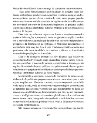busca da sobrevivência e na esperança de conquistar sua própria terra.
      Todas essas particularidades que envolvem os aspectos sócio-cul-
turais, ambientais e produtivos da Amazônia revelam a complexidade e
o antagonismo que envolvem relações de poder entre grupos, popula-
ções e movimentos sociais presentes na região e mais especificamente
no meio rural em torno da disputa pela hegemonia de projetos sociais
específicos; de suas identidades culturais próprias; e do uso dos recursos
naturais da Região.
      Essa riqueza exuberante expressa de forma resumida nas conside-
rações e informações apresentadas nesse artigo sobre a região constitu-
em o material por excelência que deveria estar incluído e referenciar os
processos de formulação de políticas e propostas educacionais e
curriculares para a região. Essa é uma condição necessária quando nos
pautamos pela intencionalidade de valorizar e afirmar as identidades
culturais das populações da Amazônia.
      Diante de situações existenciais tão diversas que envolvem
ecossistemas, biodiversidade, socio-diversidade e tantos outros elemen-
tos que compõem o acervo de saberes, experiências, e tecnologias da
região, é inadmissível que as políticas e as práticas curriculares vigentes
continuem a se perpetuar desconsiderando essas especificidades que cons-
tituem as identidades culturais de nossa região.
      Infelizmente, o que temos vivenciado em termos de processos de
elaboração de políticas e propostas educativas e curriculares para o país
e para a região, tem trilhado um caminho inverso ao que está sendo indi-
cado nesse estudo, onde as orientações e recomendações que subjazem
as reformas educacionais vigentes têm seus fundamentos na pauta de
mecanismos multilaterais de financiamento, que privilegiam perspecti-
vas mercadológicas e desenvolvimentistas globalizantes, desconsiderando
ou em outros casos denegrindo a importância e a eficácia dos saberes e
experiências oriundas das práticas sociais locais e diversas presentes na
sociedade contemporânea.
      São essas orientações e recomendações extemporâneas que justifi-

                                    67
 