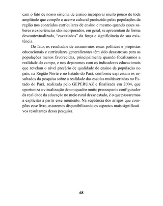 cam o fato de nosso sistema de ensino incorporar muito pouco de toda
amplitude que compõe o acervo cultural produzido pelas populações da
região nos conteúdos curriculares de ensino e mesmo quando esses sa-
beres e experiências são incorporados, em geral, se apresentam de forma
descontextualizada, “esvaziados” da força e significância de sua exis-
tência.
      De fato, os resultados de assumirmos essas políticas e propostas
educacionais e curriculares generalizantes têm sido desastrosos para as
populações menos favorecidas, principalmente quando focalizamos a
realidade do campo, e nos deparamos com os indicadores educacionais
que revelam o nível precário de qualidade de ensino da população no
país, na Região Norte e no Estado do Pará, conforme expressam os re-
sultados da pesquisa sobre a realidade das escolas multisseriadas no Es-
tado do Pará, realizada pelo GEPERUAZ e finalizada em 2004, que
oportuniza a visualização de um quadro muito preocupante configurador
da realidade da educação no meio rural desse estado, é o que passaremos
a explicitar a partir esse momento. Na seqüência dos artigos que com-
pões esse livro, estaremos disponibilizando os aspectos mais significati-
vos resultantes dessa pesquisa.




                                   68
 