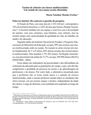 Ensino de ciências em classes multisseriadas:
               Um estudo de caso numa escola ribeirinha

                                                 Maria Natalina Mendes Freitas14

Palavras Iniciais: Do contexto à questão da pesquisa.
      O Estado do Pará, com uma área de 1.253.164 km2, corresponde a
14% do território brasileiro e a 24% da área que forma a Região Amazô-
nica15. Concentra também em seu espaço o convívio com a diversidade
de sujeitos, com seus costumes, suas histórias, suas culturas, mas ao
mesmo tempo com a precariedade de qualidade de vida, de trabalho, de
saúde e de educação.
      Segundo dados do Instituto Nacional de Estudos e Pesquisas Edu-
cacionais do Ministério da Educação, no país, 99% das escolas com clas-
ses multisseriadas estão no campo. No tocante às séries iniciais do ensi-
no fundamental, de 1ª a 4ª séries, 64% dessas escolas são exclusivamen-
te multisseriadas. Elas atendem 1.751.201 alunos. Na Região Amazôni-
ca, esse percentual é da ordem de 71,7%, ou seja, 394.948 alunos (46,6%)
(INEP/MEC, 2002).
      Esses dados são indicadores da precariedade e das dificuldades da
realização da educação para as populações do campo, o que, sem dúvida,
compromete a qualidade do processo de ensino e de aprendizagem de
professores e de alunos. Por outro lado, a alternativa encontrada para
que o problema não se torne ainda maior é a adoção de classes
multisseriadas, onde o mesmo professor atende todos os estudantes das
séries iniciais, em um mesmo espaço e horário, independente da idade
dos alunos. Longe de diminuir, essa realidade tem ampliado ao longo do
tempo.


14
   Mestrado em Educação em Ciências e Matemáticas pela Universidade Federal do Pará (2004) Atu-
almente é Professora da Secretaria de Educação do Estado do Pará, Técnica em Educação da Secreta-
ria Municipal de Educação e Cultura de Belém. Professora da Faculdade Ideal. Vice-coordenadora do
GEPERUAZ
15
   A Amazônia é uma ampla concentração de natureza, que se distribui em 5.217.423 km 2,
correspondendo a 61% do território brasileiro.

                                              69
 