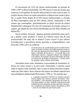 O crescimento de 3,4% de classes multisseriadas no período de
1984 a 1997 no Brasil totalizando 124.990 classes é uma das facetas que
expressa a envergadura do desafio educacional no meio rural no país. O
cenário dessas classes na região amazônica evidencia mais ainda o desa-
fio : a região Norte dispõe de 22.936 classes multisseriadas e o Estado
do Pará contemplam mais de 50% dessas classes, totalizando 11.882
turmas que contemplam prioritariamente as séries iniciais do ensino
fundamental e abrangem 141 dos 143 municípios do Estado, inclusive a
capital, que dispõe de seis classes distribuídas em três ilhas situadas em
Belém/PA.:
      Nesse cenário, trazemos algumas questões pertinentes para susci-
tar o debate: como acontece o ensino de Ciências numa sala de aula
multisseriada? De onde são os alunos? Como vivem? O que sabem?
Consideramos a pertinência destas questões e compartilhamos com
Osowski (1999, p.67) ao enfatizar:
                         A escola estava ali, emudecendo quem era sábio de his-
                         tórias, de lendas, de fatos e de dados presentes no dia-a-
                         dia, mas que agora parecia desconhecer a geografia do
                         lugar e a história de seu povo. (...) A escola estava ali,
                         silenciando saberes e negando culturas: dos indígenas
                         e do cabloco, do nortista e do povo ribeirinho, da crian-
                         ça e do jovem, da mulher e do homem (...) Tantas cultu-
                         ras negadas, tantas culturas silenciadas.
     Ancorados nesta visão, afirmamos a necessidade de ensinarmos ci-
ências nas séries iniciais e na área rural, valorizando o contexto social
onde os sujeitos estão inseridos, uma vez que os alunos precisam compre-
ender que falar sobre e fazer ciências não requer um talento especial nem
uma inteligência diferenciada Weissmann ( 1998, p. 18) sustenta que:
                         (...) quando ensinamos Ciências às crianças nas pri-
                         meiras idades não estamos somente formando “futu-
                         ros cidadãos”; elas enquanto integrantes do corpo so-
                         cial atual podem ser hoje também responsáveis pelo
                         cuidado do meio ambiente, podem agir hoje conscien-
                         tes e solidárias em relação a temas vinculados ao bem
                         – estar da sociedade da qual fazem parte.



                                     70
 
