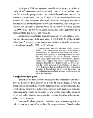 Investigar a dinâmica do processo educativo no que se refere ao
ensino de ciências no ensino fundamental, em uma classe multisseriada,
nos faz, antes de qualquer coisa, aprendizes da professora que vai nos
ensinar a compreender como ela é capaz de lidar com tantas diferenças
em uma só classe e como os alunos, tão diversos, interagem entre si, na
perspectiva da aprendizagem de novos conhecimentos. Neste artigo, cer-
tamente não se esgota o esforço para a reflexão sobre a prática docente
(SCHÖN, 1992) da professora dessa classe, mas temos certeza de que é
uma realidade que merece ser estudada.
     Centramos nossa atenção nas práticas desenvolvidas pela professo-
ra e nas interações em aula, com vistas à construção do conhecimento
pelo aluno. A perspectiva que assumimos nesta investigação vem ao en-
contro do que Aragão (2000: p. 84) afirma:
                         (...) compreender a relação professor, aluno, conheci-
                         mento... Em termos interativos passa a ter sentido –
                         sobremaneira no âmbito do ensino que se pratica –
                         principalmente quando se põe em perspectiva a refle-
                         xão para redimensão da ação de ensinar. Compreen-
                         der a relação professor-aluno-conhecimento...Termos
                         interativos... Implica uma reflexão sobre a prática pe-
                         dagógica do professor e da professora, sua prática efe-
                         tiva de ensino que gera aprendizagem, em qualquer
                         nível de escolaridade e, sendo assim, tem-se em vista
                         a melhoria da qualidade do processo de ensino e de
                         aprendizagem em qualquer área do conhecimento ou
                         curso de formação.
A trajetória da pesquisa.
      Este estudo foi realizado em uma escola da zona rural de um muni-
cípio do Estado do Pará distante de Belém 45 min de barco. É parte de
uma pesquisa mais ampla a respeito da realidade de classes multisseriadas.
O trabalho de campo teve a duração de um ano, com freqüência semanal.
Para o presente estudo, fazemos um recorte sobre o material de pesquisa
como um todo, situando nossa análise em uma temática estudada em
aula: o corpo humano.
      Foram realizadas e gravadas em áudio, entrevistas com a professo-
ra Lívia. As aulas assistidas também foram gravadas em fitas de áudio.

                                    71
 