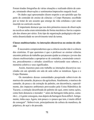 Foram tiradas fotografias de várias situações e realizado diário de cam-
po, retratando observações e sentimentos/impressões naquele local.
      Os dados aqui apresentados dizem respeito a um episódio que faz
parte do conteúdo do ensino de ciências: o Corpo Humano; escolhido
por se tratar de um assunto que emerge da vida cotidiana e por estar
inserido no currículo escolar.
      É importante destacar que nos dois primeiros meses de observação
na escola as aulas eram ministradas de forma mecânica e havia a separa-
ção dos alunos por séries. Este tipo de organização pedagógica não per-
mitia dinamicidade no envolvimento total da turma.

Classes multisseriadas: As interações discursivas no ensino de ciên-
cias
      É necessário compreendermos que a ciência escolar não é a ciência
dos cientistas. O que queremos é que o professor ao ensinar ciências
encontre práticas de trabalho que possam ajudar as crianças e jovens das
classes multisseriadas a apropriar-se de conteúdos, construindo concei-
tos, procedimentos e atitudes científicos valorizando seus saberes, a
memória coletiva e seus significados.
        Assim, trazemos para este trabalho as interações discursivas sus-
citadas em um episódio em sala de aula sobre as temáticas Água e o
Corpo Humano.
        Os moradores dessas comunidades pesquisada sobrevivem do
marisco do camarão, da pesca e da agricultura. Atualmente, o marisco do
camarão, da pesca e da extração de palmito, em decorrência, especial-
mente, dos impactos ambientais provocados pela Usina Hidrelética de
Tucurui, a extração desenfreada do palmito do açaí, entre outras ações,
como bem denuncia o morador: “ antes da barragem tinha peixe, cama-
rão (...) A gente conseguia, mas depois da barragem ficou difícil. Antiga-
mente, tinha caça. Agora, tem pouco e o pouco que tem, é muito difícil
de conseguir”. Sobrevivem, principalmente da cultura da mandioca, da
priprioca, do açaí e do pescado.

                                   72
 