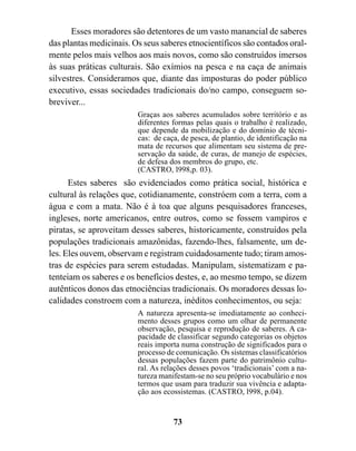 Esses moradores são detentores de um vasto manancial de saberes
das plantas medicinais. Os seus saberes etnocientíficos são contados oral-
mente pelos mais velhos aos mais novos, como são construídos imersos
às suas práticas culturais. São exímios na pesca e na caça de animais
silvestres. Consideramos que, diante das imposturas do poder público
executivo, essas sociedades tradicionais do/no campo, conseguem so-
breviver...
                         Graças aos saberes acumulados sobre território e as
                         diferentes formas pelas quais o trabalho é realizado,
                         que depende da mobilização e do domínio de técni-
                         cas: de caça, de pesca, de plantio, de identificação na
                         mata de recursos que alimentam seu sistema de pre-
                         servação da saúde, de curas, de manejo de espécies,
                         de defesa dos membros do grupo, etc.
                         (CASTRO, l998,p. 03).
      Estes saberes são evidenciados como prática social, histórica e
cultural às relações que, cotidianamente, constróem com a terra, com a
água e com a mata. Não é à toa que alguns pesquisadores franceses,
ingleses, norte americanos, entre outros, como se fossem vampiros e
piratas, se aproveitam desses saberes, historicamente, construídos pela
populações tradicionais amazônidas, fazendo-lhes, falsamente, um de-
les. Eles ouvem, observam e registram cuidadosamente tudo; tiram amos-
tras de espécies para serem estudadas. Manipulam, sistematizam e pa-
tenteiam os saberes e os benefícios destes, e, ao mesmo tempo, se dizem
autênticos donos das etnociências tradicionais. Os moradores dessas lo-
calidades constroem com a natureza, inéditos conhecimentos, ou seja:
                         A natureza apresenta-se imediatamente ao conheci-
                         mento desses grupos como um olhar de permanente
                         observação, pesquisa e reprodução de saberes. A ca-
                         pacidade de classificar segundo categorias os objetos
                         reais importa numa construção de significados para o
                         processo de comunicação. Os sistemas classificatórios
                         dessas populações fazem parte do patrimônio cultu-
                         ral. As relações desses povos ‘tradicionais’ com a na-
                         tureza manifestam-se no seu próprio vocabulário e nos
                         termos que usam para traduzir sua vivência e adapta-
                         ção aos ecossistemas. (CASTRO, l998, p.04).


                                    73
 