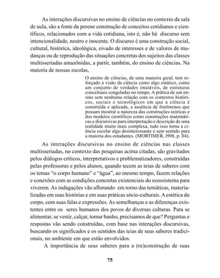 As interações discursivas no ensino de ciências no contexto da sala
de aula, são a fonte da perene construção de conceitos cotidianos e cien-
tíficos, relacionados com a vida cotidiana, isto é, não há discurso sem
intencionalidade, neutro e inocente. O discurso é uma construção social,
cultural, histórica, ideológica, eivado de interesses e de valores de mu-
danças ou de reprodução das situações concretas dos sujeitos das classes
multisseriadas amazônidas, a partir, também, do ensino de ciências. Na
maioria de nossas escolas,
                         O ensino de ciências, de uma maneira geral, tem re-
                         forçado a visão da ciência como algo estático, como
                         um conjunto de verdades imutáveis, de estruturas
                         conceituais congeladas no tempo. A prática de um en-
                         sino sem nenhuma relação com os contextos históri-
                         cos, sociais e tecnológicos em que a ciência é
                         construída e aplicada, a ausência de fenômenos que
                         possam mostrar a natureza das construções teóricas e
                         dos modelos científicos como construções matemáti-
                         cas e discursivas para interpretação e descrição de uma
                         realidade muito mais complexa, tudo isso torna a ci-
                         ência escolar algo desinteressante e sem sentido para
                         a maioria dos estudantes. (MORTIMER, l998, p. ll4).
     As interações discursivas no ensino de ciências nas classes
multisseriadas, no contexto das pesquisas acima citadas, são gravitados
pelos diálogos críticos, interpretativos e problematizadores, construídas
pelas professoras e pelos alunos, quando tecem as teias de saberes com
os temas “o corpo humano” e “água”, ao mesmo tempo, fazem relações
e conexões com as condições concretas existenciais do ecossistema para
viverem. As indagações vão aflorando em torno das temáticas, materia-
lizadas em suas histórias e em suas práticas sócio-culturais. A estética do
corpo, com suas falas e expressões. As semelhanças e as diferenças exis-
tentes entre os seres humanos dos povos de diversas culturas. Para se
alimentar, se vestir, calçar, tomar banho, precisamos de que? Perguntas e
respostas vão sendo construídas, com base nas interações discursivas,
buscando os significados e os sentidos das teias de seus saberes tradici-
onais, no ambiente em que estão envolvidos.
      A importância de seus saberes para a (re)construção de suas

                                    75
 