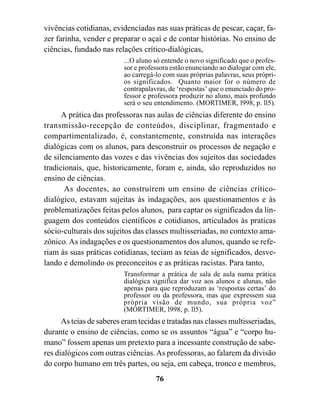 vivências cotidianas, evidenciadas nas suas práticas de pescar, caçar, fa-
zer farinha, vender e preparar o açaí e de contar histórias. No ensino de
ciências, fundado nas relações crítico-dialógicas,
                          ...O aluno só entende o novo significado que o profes-
                          sor e professora estão enunciando ao dialogar com ele,
                          ao carregá-lo com suas próprias palavras, seus própri-
                          os significados. Quanto maior for o número de
                          contrapalavras, de ‘respostas’ que o enunciado do pro-
                          fessor e professora produzir no aluno, mais profundo
                          será o seu entendimento. (MORTIMER, l998, p. ll5).
      A prática das professoras nas aulas de ciências diferente do ensino
transmissão-recepção de conteúdos, disciplinar, fragmentado e
compartimentalizado, é, constantemente, construída nas interações
dialógicas com os alunos, para desconstruir os processos de negação e
de silenciamento das vozes e das vivências dos sujeitos das sociedades
tradicionais, que, historicamente, foram e, ainda, são reproduzidos no
ensino de ciências.
       As docentes, ao construírem um ensino de ciências crítico-
dialógico, estavam sujeitas às indagações, aos questionamentos e às
problematizações feitas pelos alunos, para captar os significados da lin-
guagem dos conteúdos científicos e cotidianos, articulados às praticas
sócio-culturais dos sujeitos das classes multisseriadas, no contexto ama-
zônico. As indagações e os questionamentos dos alunos, quando se refe-
riam às suas práticas cotidianas, teciam as teias de significados, desve-
lando e demolindo os preconceitos e as práticas racistas. Para tanto,
                          Transformar a prática de sala de aula numa prática
                          dialógica significa dar voz aos alunos e alunas, não
                          apenas para que reproduzam as ‘respostas certas’ do
                          professor ou da professora, mas que expressem sua
                          própria visão de mundo, sua própria voz”
                          (MORTIMER, l998, p. ll5).
      As teias de saberes eram tecidas e tratadas nas classes multisseriadas,
durante o ensino de ciências, como se os assuntos “água” e “corpo hu-
mano” fossem apenas um pretexto para a incessante construção de sabe-
res dialógicos com outras ciências. As professoras, ao falarem da divisão
do corpo humano em três partes, ou seja, em cabeça, tronco e membros,
                                     76
 