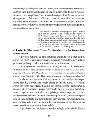 das interações dialógicas com os alunos, constróem rizomas entre esses
saberes, sem a supervalorização de um em detrimento do outro. As pro-
fessoras, com freqüência, levavam os alunos para fora da sala de aula, e
dialogavam, refletiam e problematizavam os conteúdos dos assuntos,
com os alunos, fazendo conexões com realidade onde vivem. A prática
dessas professoras revela a constante preocupação em estar construindo,
com os alunos, um ensino
                         ... que buscasse cada vez mais propiciar que a Ciência
                         seja um instrumento da leitura de realidade e
                         facilitadora da aquisição de uma visão crítica da mes-
                         ma e, assim, possa contribuir para modificá-la para
                         melhor, onde esteja presente uma continuada preocu-
                         pação com a formação de cidadãs e de cidadãos críti-
                         cos [preocupados com os outros e com o mundo
                         (Grifos nossos) (CHASSOT, 2003, p. l3l).
O Ensino de Ciências em Classes Multisseriadas: Ações, interações e
aprendizagem
      A professora partiu de uma dinâmica chamada “Eu e meu corpo,
como me vejo?”. Após desenharem, buscando responder a pergunta, a
professor pediu que todos apresentassem seus desenhos.
       Nesse episódio, percebe-se a preocupação com o belo, o estético.
A maioria dos alunos se achou bonito/a, como nos turnos (3) Eu acho
que me vi bonito; (4) Quando me vi no espelho, me achei bonita; (5)
Como, se tu és gorda! e (6) Mas eu me sinto bem e acho que sou bonita!
      Os alunos interagem entre si, preocupados com a estética do corpo.
Neste sentido, a professora reagiu diante da fala do aluno, ((7) Viram
como ser gordo não é feio? É como nos sentimos bem!) respeitando a
maneira de considerar o corpo e propondo que se discuta a temática,
uma vez que a valorização do corpo privilegia aqueles que parecem ser
esteticamente perfeitos (modelo formatado pela mídia), mesmo que para
isso se gaste bastante e se façam muitos sacrifícios (as famosas dietas), o
que revela o forte apelo dos meios de comunicação no que diz respeito
aos estereótipos impostos pela sociedade
       A professora se restringe a discutir a relação cultural e biológica


                                    78
 