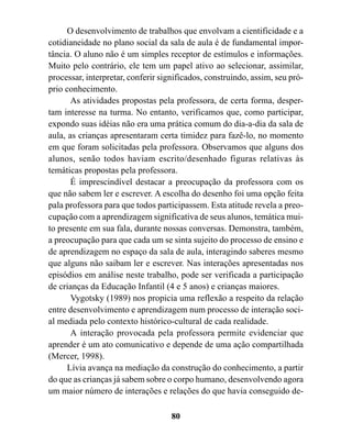 O desenvolvimento de trabalhos que envolvam a cientificidade e a
cotidianeidade no plano social da sala de aula é de fundamental impor-
tância. O aluno não é um simples receptor de estímulos e informações.
Muito pelo contrário, ele tem um papel ativo ao selecionar, assimilar,
processar, interpretar, conferir significados, construindo, assim, seu pró-
prio conhecimento.
       As atividades propostas pela professora, de certa forma, desper-
tam interesse na turma. No entanto, verificamos que, como participar,
expondo suas idéias não era uma prática comum do dia-a-dia da sala de
aula, as crianças apresentaram certa timidez para fazê-lo, no momento
em que foram solicitadas pela professora. Observamos que alguns dos
alunos, senão todos haviam escrito/desenhado figuras relativas às
temáticas propostas pela professora.
       É imprescindível destacar a preocupação da professora com os
que não sabem ler e escrever. A escolha do desenho foi uma opção feita
pala professora para que todos participassem. Esta atitude revela a preo-
cupação com a aprendizagem significativa de seus alunos, temática mui-
to presente em sua fala, durante nossas conversas. Demonstra, também,
a preocupação para que cada um se sinta sujeito do processo de ensino e
de aprendizagem no espaço da sala de aula, interagindo saberes mesmo
que alguns não saibam ler e escrever. Nas interações apresentadas nos
episódios em análise neste trabalho, pode ser verificada a participação
de crianças da Educação Infantil (4 e 5 anos) e crianças maiores.
       Vygotsky (1989) nos propicia uma reflexão a respeito da relação
entre desenvolvimento e aprendizagem num processo de interação soci-
al mediada pelo contexto histórico-cultural de cada realidade.
       A interação provocada pela professora permite evidenciar que
aprender é um ato comunicativo e depende de uma ação compartilhada
(Mercer, 1998).
      Lívia avança na mediação da construção do conhecimento, a partir
do que as crianças já sabem sobre o corpo humano, desenvolvendo agora
um maior número de interações e relações do que havia conseguido de-

                                    80
 