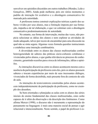 senvolver em episódios discutidos em outros trabalhos (Mendes, Leão e
Gonçalves, 2005). Ainda pode melhorar, pois em vários momentos o
padrão de interação foi avaliativo e a abordagem comunicativa foi
marcada pela autoridade.
       A professora tentou construir explicações teóricas a partir dos sa-
beres vividos por seus alunos, mas a limitação imposta por sua forma-
ção, impediu-a de tal elaboração, o que vai culminar com a abordagem
comunicativa predominantemente de autoridade.
       No entanto, sua forma de intervenção, muitas das vezes, não pro-
picia selecionar as idéias dos alunos e nem explorar as atividades de
modo adequado, talvez por receio de encaminhar para uma discussão na
qual não se sinta segura. Algumas vezes formula questões instrucionais
e estabelece uma interação combinatória.
      A diversidade entre os alunos das classes multisseriadas confere
heterogeneidade de saberes das práticas sócio-culturais cotidianas e
vivenciadas pelos alunos, o que ganha relevância no processo de conhe-
cimento, garantindo ocasiões para a troca de informações, idéias e opini-
ões.
      As interações discursivas entre os alunos acontecem mesmo com a
ausência da participação da professora com eles, pois os alunos possuem
saberes e trocam experiências por meio de seus incessantes diálogos,
vivenciados de forma desinibida, mais presente fora do contexto de sala
de aula.
      As interações do texto/contexto construídas pelos alunos aconte-
cem independentemente da participação da professora, como no exem-
plo dos desenhos.
       Se bem orientadas e planejadas as aulas com os alunos das séries
iniciais do ensino fundamental das classes multisseriadas, estes serão
capazes de ir além da observação e da descrição dos fenômenos. Como
afirma Mercer (1998), o discurso não é meramente a representação do
pensamento na linguagem: é mais uma maneira social de pensar e agir
relacional e intencionalmente. Neste sentido, o papel do professor é es-

                                   81
 