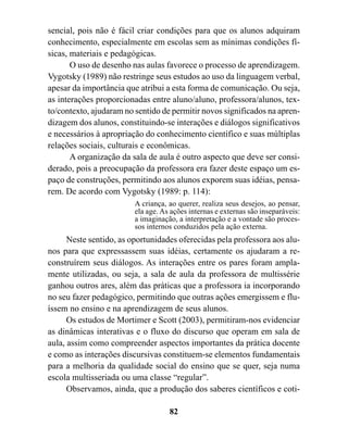 sencial, pois não é fácil criar condições para que os alunos adquiram
conhecimento, especialmente em escolas sem as mínimas condições fí-
sicas, materiais e pedagógicas.
       O uso de desenho nas aulas favorece o processo de aprendizagem.
Vygotsky (1989) não restringe seus estudos ao uso da linguagem verbal,
apesar da importância que atribui a esta forma de comunicação. Ou seja,
as interações proporcionadas entre aluno/aluno, professora/alunos, tex-
to/contexto, ajudaram no sentido de permitir novos significados na apren-
dizagem dos alunos, constituindo-se interações e diálogos significativos
e necessários à apropriação do conhecimento científico e suas múltiplas
relações sociais, culturais e econômicas.
       A organização da sala de aula é outro aspecto que deve ser consi-
derado, pois a preocupação da professora era fazer deste espaço um es-
paço de construções, permitindo aos alunos exporem suas idéias, pensa-
rem. De acordo com Vygotsky (1989: p. 114):
                         A criança, ao querer, realiza seus desejos, ao pensar,
                         ela age. As ações internas e externas são inseparáveis:
                         a imaginação, a interpretação e a vontade são proces-
                         sos internos conduzidos pela ação externa.
      Neste sentido, as oportunidades oferecidas pela professora aos alu-
nos para que expressassem suas idéias, certamente os ajudaram a re-
construírem seus diálogos. As interações entre os pares foram ampla-
mente utilizadas, ou seja, a sala de aula da professora de multissérie
ganhou outros ares, além das práticas que a professora ia incorporando
no seu fazer pedagógico, permitindo que outras ações emergissem e flu-
íssem no ensino e na aprendizagem de seus alunos.
      Os estudos de Mortimer e Scott (2003), permitiram-nos evidenciar
as dinâmicas interativas e o fluxo do discurso que operam em sala de
aula, assim como compreender aspectos importantes da prática docente
e como as interações discursivas constituem-se elementos fundamentais
para a melhoria da qualidade social do ensino que se quer, seja numa
escola multisseriada ou uma classe “regular”.
      Observamos, ainda, que a produção dos saberes científicos e coti-

                                    82
 