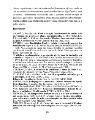 dianos organizados e sistematizados no âmbito escolar, ajudam o educa-
dor no desenvolvimento de um currículo de ciências significativo para
os alunos, intimamente relacionado com o contexto social em que os
processos educativos se realizam. De nada adiantaria uma atitude mera-
mente acadêmica da professora, desprovida da realidade vivida por ela e
pelos alunos.
Referências

ARAGÃO, Rosália M.R. Uma interação fundamental de ensino e de
aprendizagem: professor, aluno, conhecimento. In: SCHNETZLER,
R.P. e ARAGÃO, R.M. de. Ensino de Ciências: fundamentos e abor-
dagens. Campinas: R. Vieira Gráfica e Editora Ltda, 2000.
CASTRO, Edna. Territórios, biodiversidade e saberes de populações
tradicionais. Paper nº 92 do Núcleo de Altos Estudos Amazônicos/ NAEA
- 1998. Apresentado na École des Hautes Études en Sciences Sociales
em Seminário do Centre de Recherches sur le Brésil Contemporain, em
Paris – fevereiro de 1997.
Tradição e modernidade: a propósito de formas de trabalho na
Amazônia. Paper nº 97 do Núcleo de Altos Estudos Amazônicos/NAEA
– 1998. Escrito para ser apresentado no Seminário Temático Trabalho,
trabalhadores e sindicatos: desafios teóricos, coordenado pela professo-
ra Leila Blass, no XXI Encontro Anual da ANPOCS, realizado em
Caxambu/MG, no período de 21 a 25 de outubro de 1997.
CERTEAU, Michel. A invenção do cotidiano: l. artes de fazer. 9 ed.
Tradução de Ephraim Ferreira Alves. Petrópolis: Vozes, 2003.
CHASSOT, Attico. Alfabetização científica: questões e desafios para
a educação. 2 ed. Ijuí: UNIJUÍ, 2003.
Educação consciência. Santa Cruz do Sul: EDUNISC, 2003.
FREIRE, Paulo. Pedagogia da Autonomia: saberes necessários à prá-
tica educativa. 3ª edição. Rio de Janeiro: Paz e Terra, 1997.
LEÃO Jacinto Pedro P., FREITAS, Maria Natalina Mendes e GONÇAL-
VES, Teresinha Valim Oliver . Classes Multisseriadas: Ensino de Ci-
ências e os Saberes Tradicionais. EPPENN, Belém, 2005.
MERCER, N. As perspectivas socioculturais e o estudo do discurso
em sala de aula. IN: C. Coll & D. Edwards (Orgs.). Ensino, aprendiza-
gem e discurso em sala de aula: aproximações ao discurso educacio-
nal. Porto Alegre: Artes Médicas. 1998.
MORAES, Roque (org). Et all. Construtivismo e Ensino de Ciências:
reflexões epistemológicas e metodológicas. Porto Alegre: EDIPUCRS.
2000.
                                  83
 