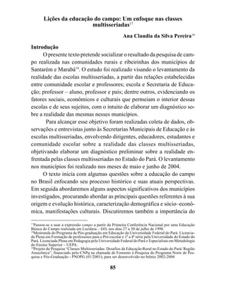 Lições da educação do campo: Um enfoque nas classes
                         multisseriadas17
                                                        Ana Claudia da Silva Pereira18

Introdução
      O presente texto pretende socializar o resultado da pesquisa de cam-
po realizada nas comunidades rurais e ribeirinhas dos municípios de
Santarém e Marabá19. O estudo foi realizado visando o levantamento da
realidade das escolas multisseriadas, a partir das relações estabelecidas
entre comunidade escolar e professores; escola e Secretaria de Educa-
ção; professor – aluno, professor e pais; dentre outros, evidenciando os
fatores sociais, econômicos e culturais que permeiam o interior dessas
escolas e de seus sujeitos, com o intuito de elaborar um diagnóstico so-
bre a realidade das mesmas nesses municípios.
       Para alcançar esse objetivo foram realizadas coleta de dados, ob-
servações e entrevistas junto às Secretarias Municipais de Educação e às
escolas multisseriadas, envolvendo dirigentes, educadores, estudantes e
comunidade escolar sobre a realidade das classes multisseriadas,
objetivando elaborar um diagnóstico preliminar sobre a realidade en-
frentada pelas classes multisseriadas no Estado do Pará. O levantamento
nos municípios foi realizado nos meses de maio e junho de 2004.
      O texto inicia com algumas questões sobre a educação do campo
no Brasil enfocando seu processo histórico e suas atuais perspectivas.
Em seguida abordaremos alguns aspectos significativos dos municípios
investigados, procurando abordar as principais questões referentes à sua
origem e evolução histórica, caracterização demográfica e sócio–econô-
mica, manifestações culturais. Discutiremos também a importância do

17
  Passou-se a usar a expressão campo a partir da Primeira Conferência Nacional por uma Educação
Básica do Campo realizada em Luziânia – GO, nos dias 27 a 30 de julho de 1998.
18
  Mestranda do Programa de Pós-graduação em Educação da Universidade Federal do Pará. Licencia-
da Plena em Formação de professores para o Pré-escolar e 1ª a 4ª série pela Universidade do Estado do
Pará. Licenciada Plena em Pedagogia pela Universidade Federal do Pará e Especialista em Metodologia
do Ensino Superior – UEPA.
19
  Projeto de Pesquisa “Classes Multisseriadas: Desafios da Educação Rural no Estado do Pará/ Região
Amazônica”, financiado pelo CNPq na chamada de Fomento à Pesquisa do Programa Norte de Pes-
quisa e Pós-Graduação - PNOPG (01/2001), para ser desenvolvido no biênio 2002-2004

                                                85
 