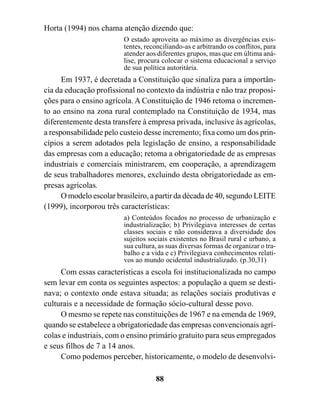 Horta (1994) nos chama atenção dizendo que:
                         O estado aproveita ao máximo as divergências exis-
                         tentes, reconciliando-as e arbitrando os conflitos, para
                         atender aos diferentes grupos, mas que em última aná-
                         lise, procura colocar o sistema educacional a serviço
                         de sua política autoritária.
      Em 1937, é decretada a Constituição que sinaliza para a importân-
cia da educação profissional no contexto da indústria e não traz proposi-
ções para o ensino agrícola. A Constituição de 1946 retoma o incremen-
to ao ensino na zona rural contemplado na Constituição de 1934, mas
diferentemente desta transfere à empresa privada, inclusive às agrícolas,
a responsabilidade pelo custeio desse incremento; fixa como um dos prin-
cípios a serem adotados pela legislação de ensino, a responsabilidade
das empresas com a educação; retoma a obrigatoriedade de as empresas
industriais e comerciais ministrarem, em cooperação, a aprendizagem
de seus trabalhadores menores, excluindo desta obrigatoriedade as em-
presas agrícolas.
      O modelo escolar brasileiro, a partir da década de 40, segundo LEITE
(1999), incorporou três características:
                         a) Conteúdos focados no processo de urbanização e
                         industrialização; b) Privilegiava interesses de certas
                         classes sociais e não considerava a diversidade dos
                         sujeitos sociais existentes no Brasil rural e urbano, a
                         sua cultura, as suas diversas formas de organizar o tra-
                         balho e a vida e c) Privilegiava conhecimentos relati-
                         vos ao mundo ocidental industrializado. (p.30,31)
     Com essas características a escola foi institucionalizada no campo
sem levar em conta os seguintes aspectos: a população a quem se desti-
nava; o contexto onde estava situada; as relações sociais produtivas e
culturais e a necessidade de formação sócio-cultural desse povo.
     O mesmo se repete nas constituições de 1967 e na emenda de 1969,
quando se estabelece a obrigatoriedade das empresas convencionais agrí-
colas e industriais, com o ensino primário gratuito para seus empregados
e seus filhos de 7 a 14 anos.
     Como podemos perceber, historicamente, o modelo de desenvolvi-

                                    88
 
